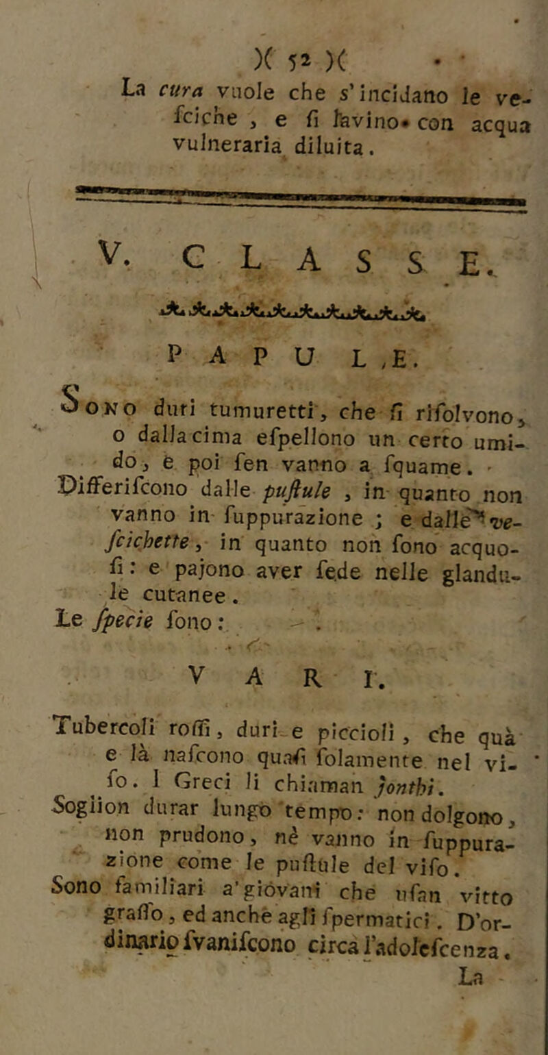 La cura vuole che s’incidano le ve- fciche , e fi favino* con acqua vulneraria diluita. ■ V. CLASSE., P A P U L ,E. Sono duri tumuretti', che fi rlfolvonoj o dalia cima efpellono un certo umi- do j e poi fen vanno a fquame. - Pifferifcono dalle puftule , in quanto non vanno in- fuppurazione ; e dalii^ve- fcichetfein quanto non fono acquo- fi ; e pajono aver fe.de nelle giandu- ia cutanee. Le fpecìe fono ; ' • V' VARI. Tubercoli roffi, durke piccioli, che quà e là nafcono quafi folamente nel vi- fo. 1 Greci li chiaman Sogiion durar lungo'tempo: non dolgono, non prudono, nè vanno in fuppura- zione come le pufiule del vifo. Sono familiari a’giòvan*! che ufan vitto grafie, ed anche agli fpermatic?. D’or- dinario fvanifeono circaladofcfcenza. La -