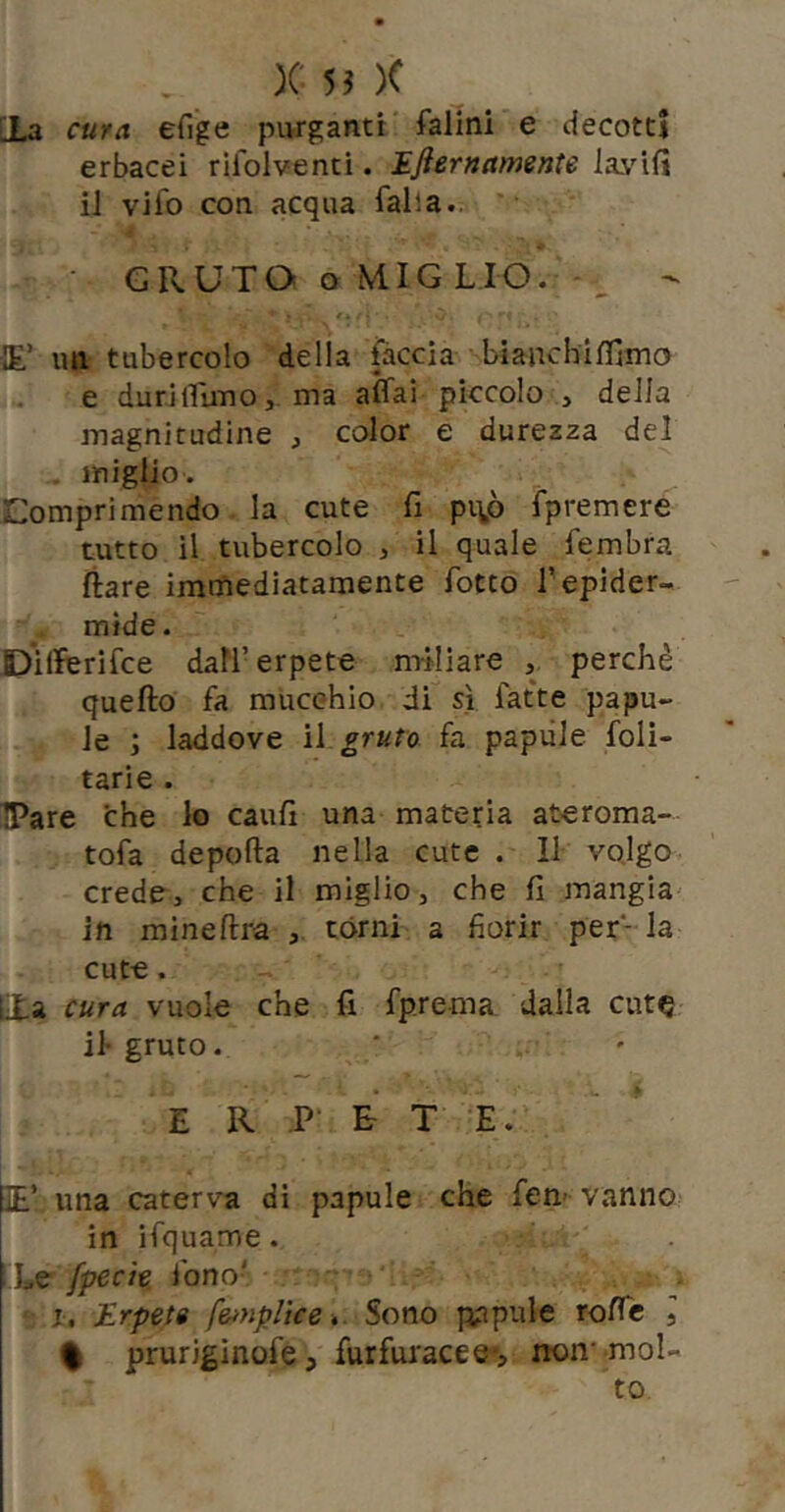 [La cura efi'ge purganti falini e decotti erbacei rifoiventi. Efiernamcnte la.vifi il vifo con acqua falla.. GRUTO o MIGLIO. - lE’ mi tubercolo della fàccia bianchilfiino e durilfuno,. ma affai piccolo , della magnitudine , color e durezza del . miglio. Comprimendo la cute fi pi\p fpremere tutto il tubercolo , il quale fembra Ilare immediatamente fotto fepider- mide. Dilferifce dall’erpete miliare , perchè quello fa mucehio di sì fatte papu- le ; laddove il fa papàie foli- tarie . IPare thè lo cauli una materia ateroma- tofa depolla nella cute . Il volgo crede, che il miglio, che fi mangia^ in mine lira , tórni a fiorir per- la cute. cura vuole che fi fp.rema dalla cut^ il gruto. E R P' £ T E. lE’ una caterva di papule che fen- vanno in liquame. i Le fpecìe. fono- ■ j. Erpete feiupltce * Sono papule roffc , % prurigìnofe, furfui'acee'? rron* •mol- to