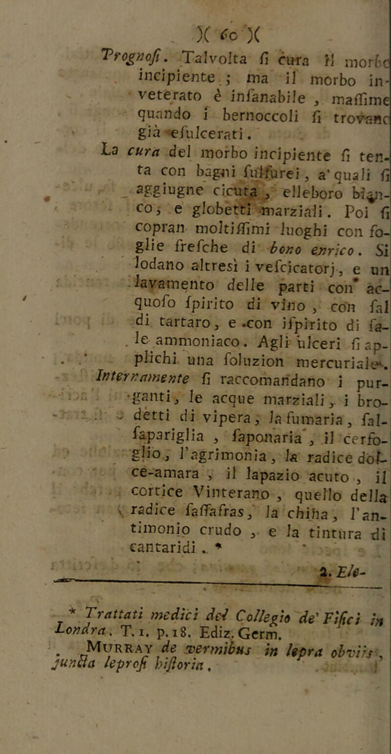 X )C Trognofi. Talvolta fi cirra H morte incipiente j ma il morbo in- veterato é infanabile , maflìme quando j bernoccoli fi trov-aric già ■efulcerati. La cura del morbo incipiente fi ten- ta con bagni fu>furei, a‘quali fi < _ aggiugne cicuta / elleboro bi^i-| coj e globetti * *marziaii. Poi fi' copran molti/fimi luoghi con fo- glie frefche di éoao ejirko. Si lodano altresì i vefcicatorj, e un iavamento delle parti con* ac-l quofo fpirito di vino , co’n fai i di tartaro, e .con ifpirito di fa- . le ammoniaco. Agli ulceri fi ap- plichi una foluzion mercuriale^. InterKamsnte fi raccomandano i pur- 1. . -ganti, le acque marziali ^ i bro- ^ détti di vipera, la fumaria, fal- fapariglia , faponaria', il cerfb- gjioj l’agrimonia, la radice dol- ce-amara , il lapazio acuto , il corticc Vinterano , quello della \ radice falfafras, la chiha, l'an- timonio crudo , e la tintura di cantaridi ♦ • * Trattati mediet dei Collegio de'Filici in Londra, T.i. p.i8. Ediz.Germ. • Sìermibus in lepra obvi/s\ juncia leproji hiftoria, i