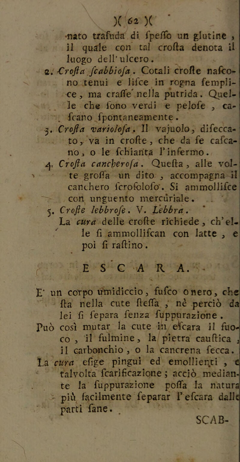 •nato trafndti di fpeffo un glutine > il quale con tal crolla denota il luogo dell’ulcero. Crofta Jcabbiofa . Cotali crofle nafco- no tenui e lifce in rogna fempli- ce, ma cralfe'nella putrida. Quel- le che Ibno verdi e pelofe , ca- frano, fpontaneamente. 3. Crofla variolofa, Il vajuolo, difecca- tOy va in crofte j che da fe cafca- no;, o le fchiarita Tinfermo. Crofta cancherofa. Quella, alle vol- te grolTa un dito , accompagna il canchero fcrofolofo. Si ammollifce con unguento mercuriale. . ‘ 5. Crofte lebbrofe. V. Lebbra. La cura delle crolle richiede, ch’el- le fi ammollìfcan con latte , e poi fi rallino. I E S ' C A R A. . I E' un corpo u'midiccio, fufco onero, che > Ha nella cute flelfa , nè perciò da lei fi fepara fenza fuppurazione . Può così mutar la cute hi calcara il fuo- co , il fulmine, la pietra caullica , il carbonchio, o la cancrena fecca. La cura elTge pingui ed emollier^ti , e talvolta fcarifìcazione ; acciò median- te la fuppurazione polfa la natura  più facilmente feparar l’efcara dalle parti fané. SCAB-