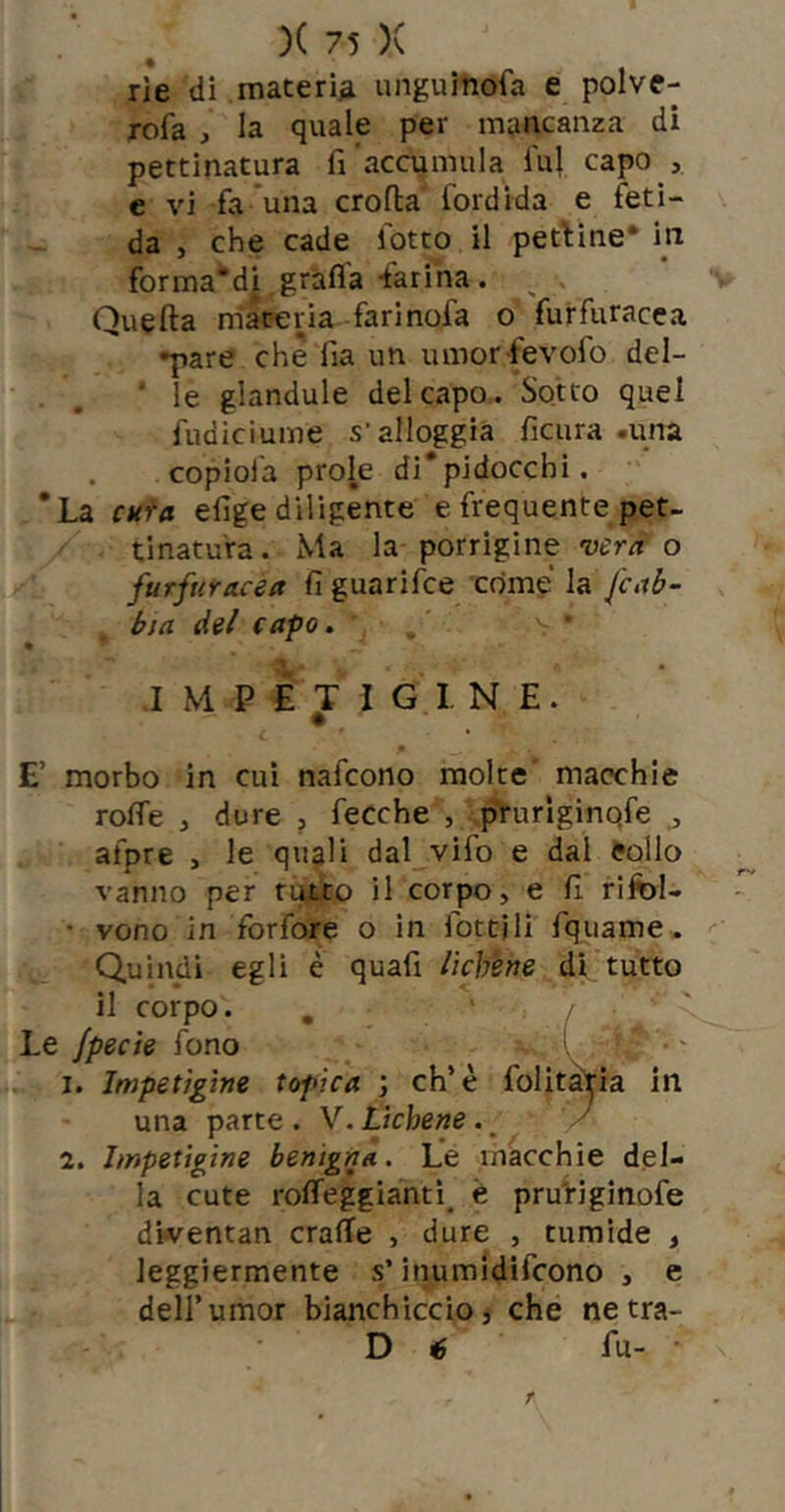 rie di materia unguinofa e polve- rofa , la quale per mancanza di pettinatura fi accumula iu} capo , c vi fa ’una croflia fiordida e feti- da , che cade fiotto il pettine* in fior ma'di, grafia-farina. ^ Quefta materia farinofa o furfiuracea •pare che fia un umor fevofio del- ■ le glandule del capo.. Sotto quel fiudiciume s’alloggia ficura .una copiofia prole di*pidocchi. 'La Ckfa efige diligente e frequente pet- tinatura. Ma la porrigine o furfuracea fi guarifce come la fcab- btct del capo, • i M P lÉ T I G I N E. E’ morbo in cui nafcono molte macchie roffe , dure j fecche , prurlginqfe ^ afpre , le quali dal vifo e dal Collo vanno per furio il corpo, e fi rifol- • vono in forfore o in fiottili fqiiame» Quindi egli è quafi lichene dì tutto il corpo. , ' / Le fpecte fono >, . I. Impetìgine topica ; eh’è folitàtia in una parte. V. Lichene.^ / 2. Impetìgine benigna. Le macchie del- la cute rolTeggianti^ è pru'riginofe diventan crafie , dure , tumide , leggiermente s’inumidifeono , e deir umor bianchiccio} che netra- D é fu- • r