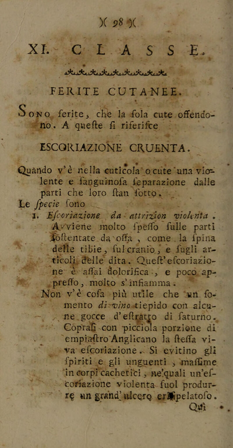 X p8 •)( xr. CLASSE. jJE. ^ .j|?. .•k.,'k. FERITE CUTANEE. « Sono ferite, che la fola cute offendo- -no. A quefte fi riferilre ESCORIAZIONE CRUENTA. Quando v’è nella cuticola re cute‘una vicp lente e ianguinofa Separazione dalle parti che loro ftan fotte. Le fpecìe fono ]. Efcoriazfone da attrizìon vtoknta , A.i'Viene molto fpélfo fulle partì jfòllentate da offa , come . la fpina delle tibie, fui cranio,’ e fugli ar- ^ticolli d'elle' dita. Quell’efeoriazio- ne e affai dolorifica -, e poco ap- ^prefl’o, molto s’infiamma. Non v’è cofa più utile che 'un fo- mento disino xitpiào con alcu- — ne gocce d’efiratto di faturno-,  ' Coprati con picciola porzione di empiaftro'Angllcano la ftelTa vi- va efeoriazione. Si evitino gli fpiriti e gli unguenti , maffime in corpi cachetfei, ne!quali un’ef- toriazione violen^ fuol produr- re un grand’ulcero er#pelatofo. Qtfì .