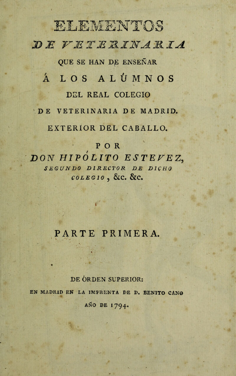 JD JE WJE T JE J&JCNJL JKIA QUE SE HAN D£ ENSEÑAR Á LOS ALÚMNOS DEL REAL COLEGIO DE VETERINARIA DE MADRID. EXTERIOR DEL CABALLO. POR DON HIPÓLITO ES TE FEZ, SEGUNDO D1 RECTOR DE DICHO COLEGIO , &C. &C. PARTE PRIMERA. DE ORDEN SUPERIOR: EN MADRID EN LA IMPRENTA DE D. BENITO CAN© AÑO DE 1794.