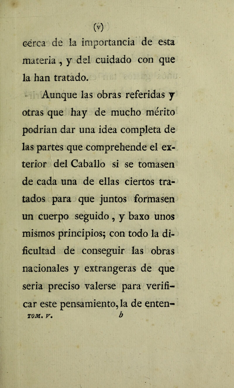 cerca de la importancia de esta materia , y del cuidado con que la han tratado. Aunque las obras referidas y otras que hay de mucho mérito podrían dar una idea completa de las partes que comprehende el ex- terior del Caballo si se tomasen de cada una de ellas ciertos tra- tados para que juntos formasen un cuerpo seguido, y baxo unos mismos principios; con todo la di- ficultad de conseguir las obras nacionales y extrangeras de que seria preciso valerse para verifi- car este pensamiento, la de enten- TOM. V. h