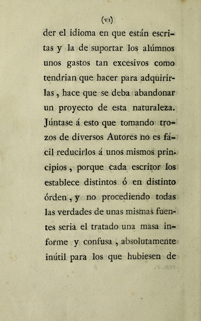 der el idioma en que están escri- tas y la de suportar los alumnos unos gastos tan excesivos como tendrían que hacer para adquirir- las , hace que se deba abandonar un proyecto de esta naturaleza. Juntase á esto que tomando tro- zos de diversos Autores no es fá- cil reducirlos á unos mismos prin- cipios , porque cada escritor los establece distintos ó en distinto orden , y no procediendo todas las verdades de unas mismas fuen- tes seria el tratado una masa in- forme y confusa , absolutamente inútil para los que hubiesen de
