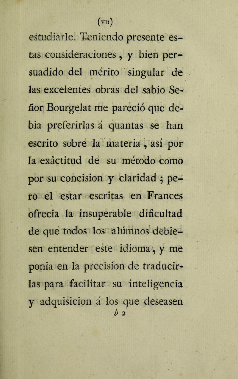 (vh) estudiarle. Teniendo presente es- tas consideraciones, y bien per- suadido del mérito singular de las excelentes obras del sabio Se- ñor Bourgelat me pareció que de- bia preferirlas á quantas se han escrito sobre la materia, así por la exáctitud de su método como por su concisión y claridad 5 pe- ro el estar escritas en Francés ofrecía la insuperable dificultad de que todos los alumnos debie- sen entender este idioma, y me ponía en la precisión de traducir- las para facilitar su inteligencia y adquisición á los que deseasen