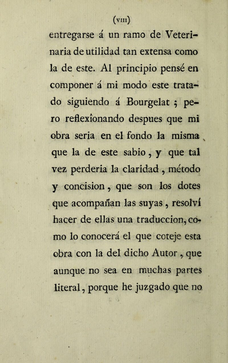 entregarse á un ramo de Veteri- naria de utilidad tan extensa como la de este. Al principio pensé en componer á mi modo este trata- do siguiendo i Bourgelat 5 pe- 1 ro reflexionando después que mi obra seria en el fondo la misma x que la de este sabio, y que tal vez perdería la claridad , método y concisión, que son los dotes que acompañan las suyas , resolví hacer de ellas una traducción, co- mo lo conocerá el que coteje esta obra con la del dicho Autor , que aunque no sea en muchas partes literal, porque he juzgado que no