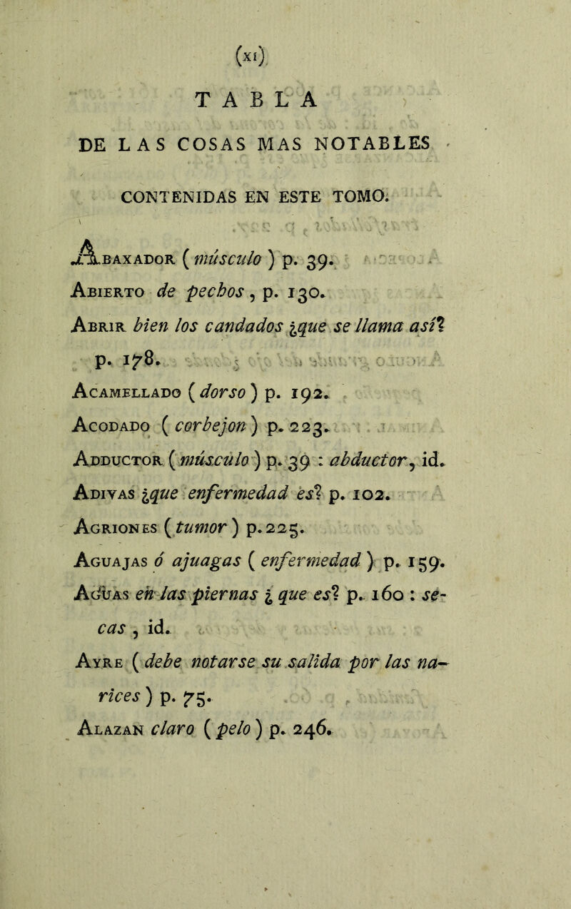 («). TABLA DE LAS COSAS MAS NOTABLES CONTENIDAS EN ESTE TOMO. ' x.- } A,v \\ ' ') \ ' - 'j . J~LbAXADOR ( mÚSCUlO ) p. 39. Abierto de pechos, p. 130. Abrir bien los candados ^que se llama así% p. 1^8. Acamellado ( dorso ) p. 192» Acodado ( corbejon ) p. 223. Adductor (músculo ) p. 39 : abductor, id. Adiyas ique enfermedad esí p. 102. Agriones (tumor ) p. 223. Aguajas ó ajuagas ( enfermedad ) p. 159. Acíuas en tas piernas ¿ que es*l p. 160 : se- cas , id. Ayre ( debe notarse su salida por las na- rices ) p. 575. Alazan claro ( pelo ) p. 246.