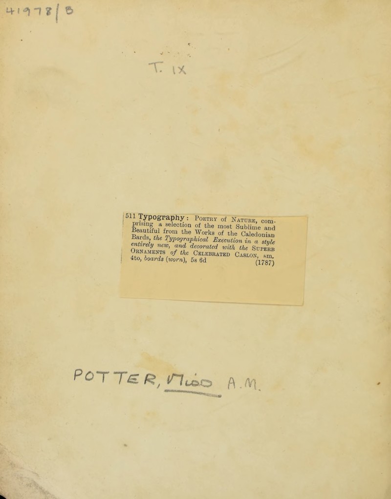 M-i T ? I 6 5 'C IX lypogpapfty : Poetry of NATuirE, com- I pnsing a selection of the most Sublime and Works of the Caledonian Baids, the Typographical Execution in a style entirely new, and decorated with the Superb Ornaments of the Celebrated Caslon, sm 4to, boards {worn), 5s 6d (178™) POTTSR, A.Afl