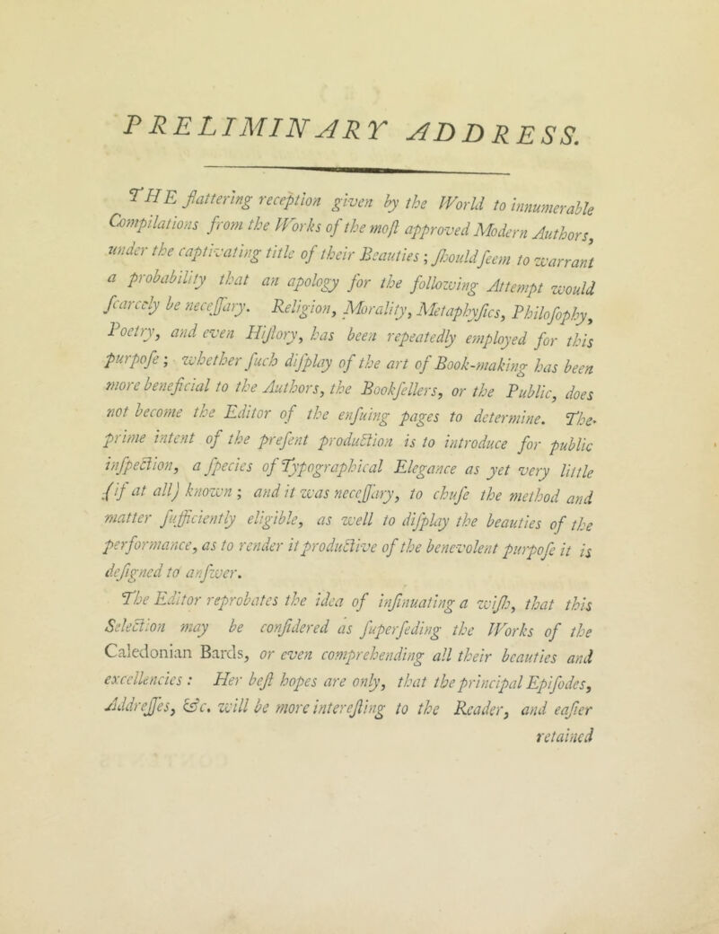 P RELI MIN ART ADDRESS, the fattering reception given by the World to innumerable Compilations f rom the Works of the mojl approved Modern Authors, under the captivating title of their Beauties; JJmddfeem to warrant a probability that an apology for the follozuing Attempt would fearedy he neceffary. Religion, Morality, Metaphyfics, Philofophy, 1 oetry, and even Hijlory, has been repeatedly employed for this purpofe; whether fuch difplay of the art of Book-making has been more beneficial to the Authors, the Bookfellers, or the Public, does not become the Editor of the enfuing pages to determine. The^ prime intent of the prefent production is to introduce for public infpeclion, a fpecies of Typographical Elegance as yet very little f if at all) known; and it was necefidry, to chufe the method and matter fufficiently eligible, as well to difplay the beauties of the performance, as to render it productive of the benevolent purpofe it is defigned to anfwer. The Editor reprobates the idea of infinuating a zvifi:, that this Selection may be conjidered as fuperfeding the Works of the Caledonian Bards, or even comprehending all their beauties and excellencies : Her befi hopes are only, that the principal Epifiodes, AddreJJes, &c. zvill be more interejling to the Reader, and eafter retained