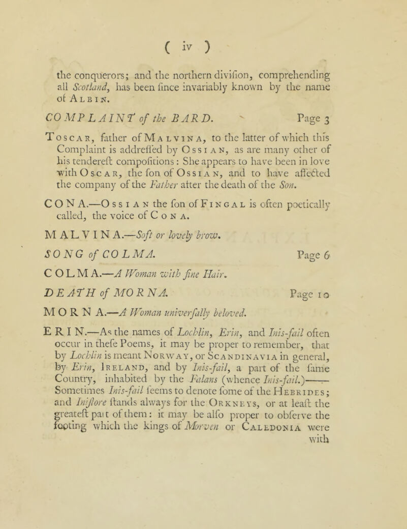 the conquerors; and the northern divifion, comprehending all Scotland, has been iince invariably known by the name ol AlB IN. CO MP LAINr of the BARD. - Page 3 T o s c A R, father of Malvina, to the latter of which this Complaint is addrelied by Oss i an, as are many other of his tendered; compofitions: She appears to have been in love iivith O sc A R, the fon of Ossi A N, and to have affedled the company of the Father alter the death of the Son. CON A.—O s s I A N the fon of F i n g a l is often poetically called, the voice of C o n a. M A L V I N A.—Soft or lovely brow. SONG of COL M A. Page 6 C O L. M A.—A Woman with fine Hair. BEAFH of MO R N A. Page i o MORN A.—A Woman unlverfally beloved. E R I N.—As the names of Lochlln, Krln, and Inls-fall often occur in thefe Poems, it may be proper to remember, that by Lochlln is meant Norway, or Scandinavia in general, by Erin, Ireland, and by Inls-fall, a part of the fame Country, inhabited by the Falans (whence Inls-fall.) ^ Sometimes Inls-fall feems to denote fome of the Hebrides ; and Inlfiore Hands always for the Orkneys, or at lead; the greated; pat t of them: it may be alfo proper to obferve the footing which the kings of or Caledonia \vere with