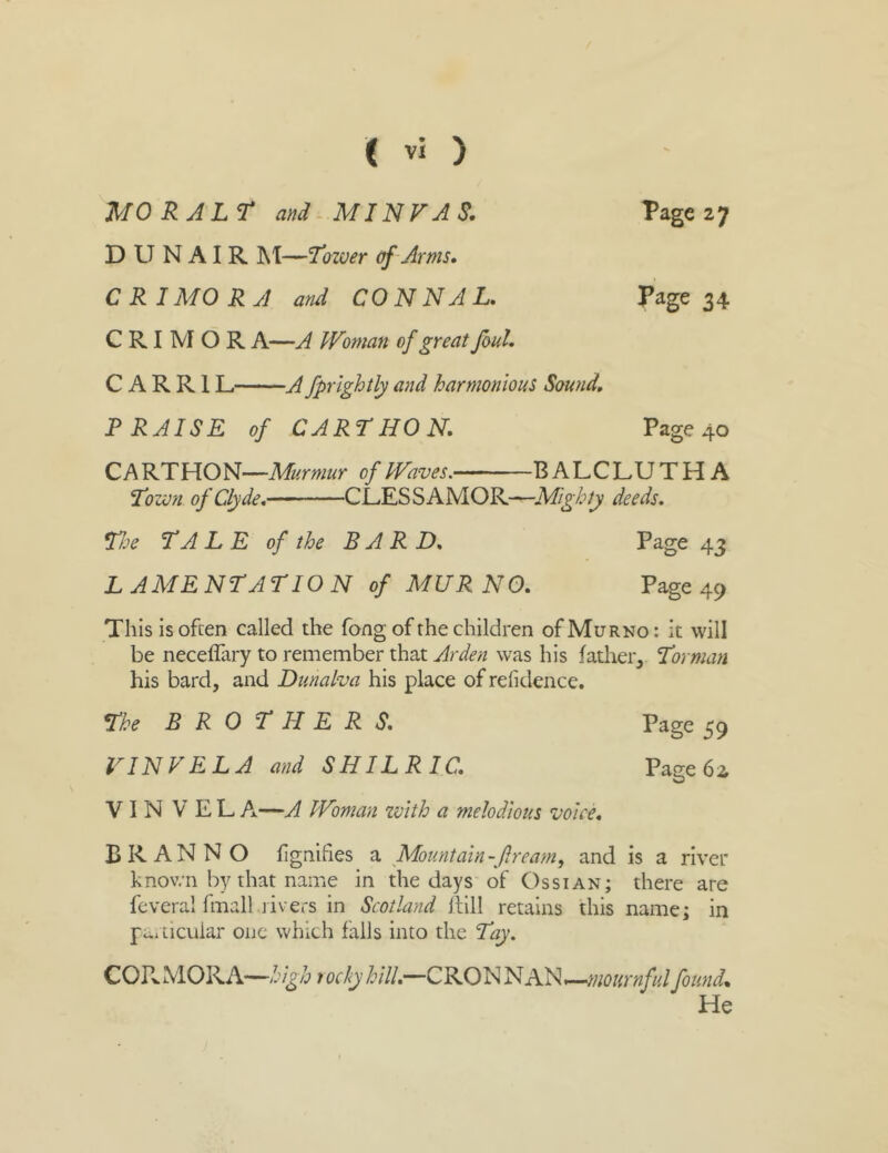 Page 27 MO R ALT md MINVAS. D U N AI R IM—'Tower of -Arms, C R I MO RA and CON N A L, Page 34 C RI M O R A—A Woman of great foul, C A R R1L A fprlghtly and harmonious Sound, PRAISE of CART HON, Page 40 C A Murmur of Waves. B ALCLUTHA Town of Clyde, CL.ESSAMOR-—deeds, TJje TALE of the BARD, Page 43 LAMENTATION of MUR NO, Page 49 This is often called the fong of the children ofMuRNo: it will be neceffary to remember that was his father, Tornum his bard, and Dunalva his place of refidence. The BROTHERS, Page 59 LINE EL A and SHILRIC, Page 62 V I N V E L A—A Woman zvlth a melodious voice, B R A N N O fignifies a Mountain-f ream, and is a river known by that name in the days of Os si an; there are feveral fmall.rivers in Scotland Itill retains this name; in fciticuiar one which falls into the Toy. CORMORA—rockyhill,—CRONNAN»—found. He