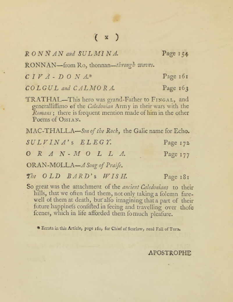 Page 154 ( ^ ) RONliJN aud SULMINA. RON NAN—from Ro, thonnan—through waves. C I V A - D 0 N AJ^ COLGUL and CAL MORA, Page 161 Page 163 TRATPTAL—This hero was grand-Father to Fingal, and generallifTimo of the Caledonian Army in their wars with the Romans ; there is frequent mention made of him in the other Poems of OssiAN. MAC-THALLA—of the Rock, the Galic name for Echo. SULVIN A’s ELECT, Page I yi Page 177 ORAN - MOLL A, ORAN -MOLLA—^ Song of Praife, The OLD BARD’s kkMSIL. Page 181 So great was the attachment of the ancient Caledonians to their hills, that we often find them, not only taking a folemn fare- well of them at death, but'alfo imagining that a part of their future happinefs confifled in feeing and travelling over thofe fcenes, which in life afforded them fomuch pleafure. » Errata m this Article, page 162, for Chief of Scarlaw, read Fall of Tura. APOSTROPHE