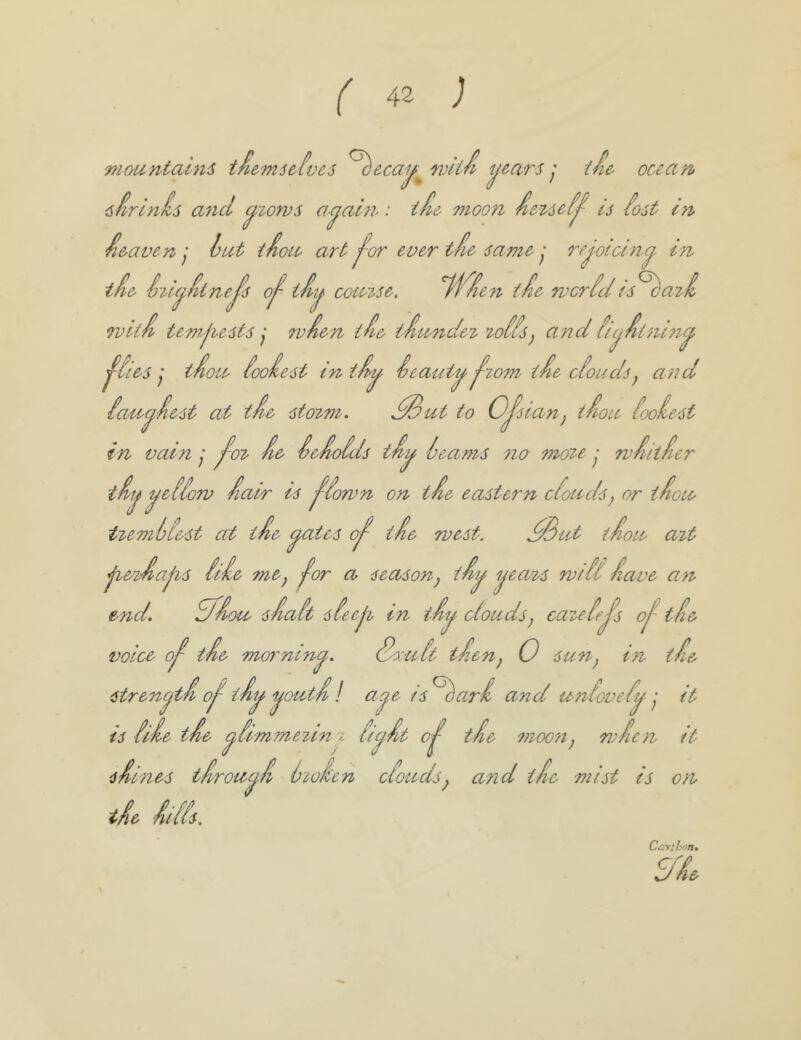 mountaini tie-mitivci oecay^mu/i years j iie^ ocean, Cs ferlnis a^icl c^iorvs a’^aln-: iAe moon is iost in •i&avenhut t^ou art jvr ever t fie samerejoicing in tie Seu^^t neJ’s o^ comse. tie woriel is ^ari Tvui te'mjiests j wien ti& tiunde^ ^oiis) andii(j.iuii>i^ ^iies j tiou iooiest in tii^ Seauty ^zo7n tie oiouds^ a)id iau^iest at- tie sto^m. ^ut to Ojsianj iiou iooiest in vain y J^o^ ie ieioids ti^ learns 710 mo^e y rviiiier tii^ yeiiorv iair ts ^iorvn on tie eastern cioudS) or tioie tie7nlie.st at tie ^ates 0^ tie rvest. ^ut tiou a^t j^e^ia|^s iiie fne^ ^or a season^ ti^ ijeaT^s wfH iave an end. dfioa siait sfeeji in iiy- ciouds^ cazeijs 0^ tie voice 0^ t ie morning. Sruit tien^ 0 su7r^ in tie strencjti 0^ tiy '^outi I aje is ^ari and unloveij it is li'ie tie i^imme^tn'i iiejit 0^ tie 7710071 ^ rvicn it siines tirou^i lioien clouds^ and tie mist is 07i tie iifis. Carthnn S'L