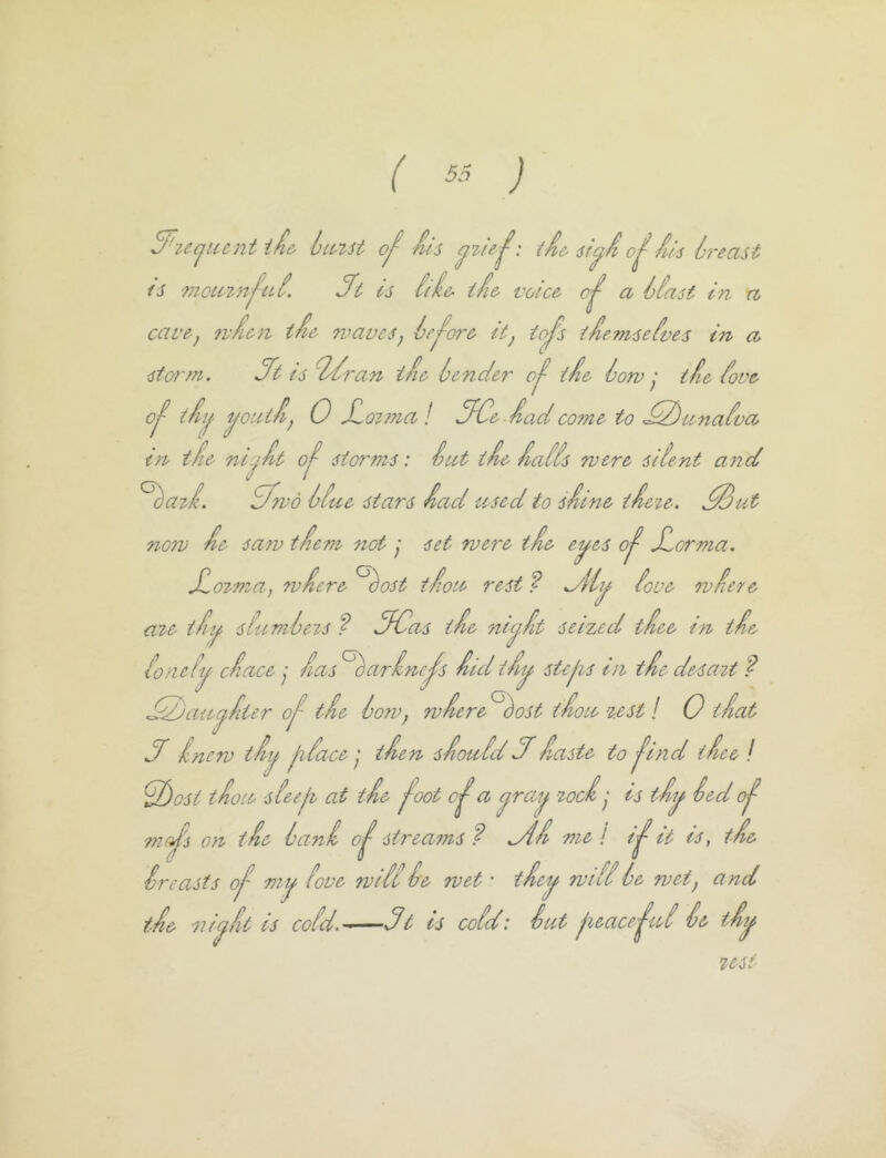 ( ) 3^2Ccjue^nt i/i& Icmt its si^i o^ids Ireast IS 77iou2}v^ui. ifi is itie^ ifi& voice a hlast in n cave, 7vfic}i tie waves, Ic-^ore it, taj^s tiemseives in a stortn. Hi is 'T/iran tie lenci.er tie low tie iove 0^ tii^- i^outi, 0 Sio2?na ! ifCe iad come to £Z)ana{vci in tie nt.jit 0^ storms: Sat tie iaiis were silent and ^aii. dfwd litve stars iad used to siine iieie. ^ut now ie sa7v tiem not y set were tie ei^es Jlorma. Jlo27?za, 7viere ^ost tiou rest ? love 7vie7e a2e ti^ sluml ejs f dfCas tie nic^it seized tiee in tie lonely dace y ias^arine^s iidiiy steys in tie desa2t ? ^2)aiiyiier o^ tie low, wiere ^^ost tiou %est! 0 t fiat J inew tiy jilace tien sioulddiaste to -^ind tiee I d)ost tiou sleeji at tie ^oot a y'l'^y T'Ociis tiy led nioj's on tie lani o^ strea7ns? ^i me I i^ it is, tie Sr easts oj- my love will Se wet • tiey will le wet, and tie 7iiyit is cold.^—sdt is cold: Sut jieace'^id Se tiiy US!