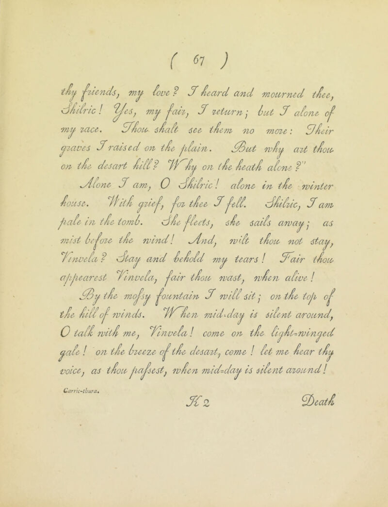 r ^7 ; ^OL’C ? J' ieard and moarned tice, d/idric I my ^ah^ df return] hut df atone, of ^tiy lacc-, Sf/ioue iJiaft 6cc- t^cm no ^noieC: Sficlr yiaves df raised on iL jiiain. ,^ut wfiy ait t-^oie 0/1 tfi& desart /u[i? T'f'^/iy on idle. ^eatJl aicne ? ’ ^ton& df ani^ 0 e^delirlc! aione in t'ie winter Jiouse, ^dhtfi '^oi tiee df ^&[i. (j/udiic^ Sam jiale in tie tomlj. \dfie 'fleets^ sd& satis away j as mist Ic^oie ifi& wmd I ^litd^ 7V'.it tiote not stay^ /'inoeia f dtay and ieiioid my tears ! dFatr iieOU> aiyiearest rinveiaj '^alr tioie wastj wien aiive! SSy ti& '^^ojsy ^oantaln df wiU sit y on tie toji o^ tf& fdii 0^ 7vin ds. iV^fien mid--day is -silent around^ 0 tail witfp mej finveial com& on the licyft^winyed yaie / on tie iieeze if & desait.^ come / let me fear tfy voice^ as tfoii' jiajsestj wfen mid-day is iilent aioiindl Jdz Carrk-tbura. ^eatf