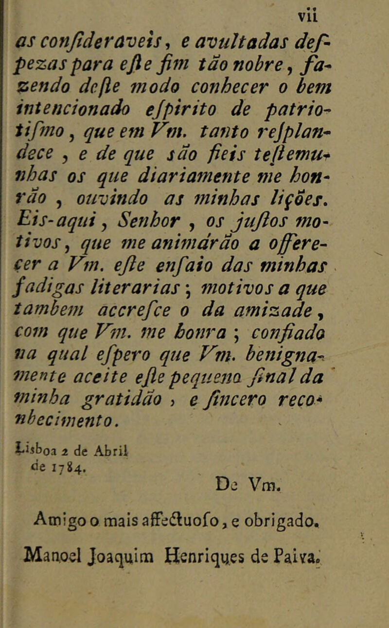 • • Vll as conjíderãvets, e avultadas def- pezas para efte fim tão nobre, fa* %endo defie modo conhecer o bem intencionado ejpirito de pátrio^ tifmo, que em Vm. tanto rejplan- dece , e de que sao fieis tefiemu^^ nhas os que diariamente me hon* vão , ouvindo as minhas lições, Eis-aqui j Senhor , os jujlos mo- tivos^ que me animdrão a offere- çer a Vm. efie enfaio das minhas fadigas literárias; motivos a que também accrefce o da amizade com que Vm. me honra ; confiado na qual efpero que Vm. benigna- mente aceite efie pequem final da ' minha gratidão ? e fmcero reco* nbecimento. i-iíboa 1 de Abril tie 1784. De Vm. Amigo o mais aíFedluoro, e obrigado. Maaod Joaquim Henriques de Paiva.