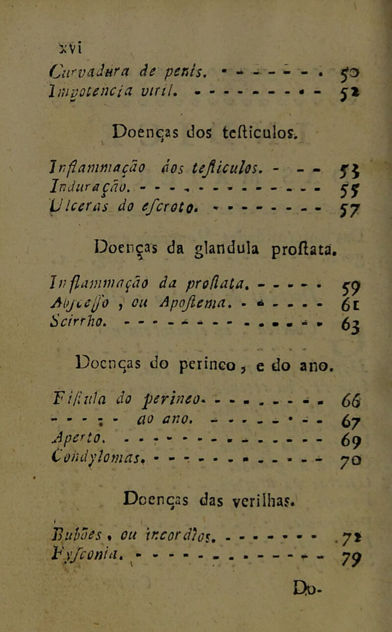 Cu^^vãdtíra âe penis. • - - - - - . Imvotencia viriL - ji Doenças dos tcfticulos. \ * - Jrflammação dos teJiiculQs. - - - 5*5 Induriição. - yiceras do efcroto* 5-7 Doenças da glandula proftata, Jtifiammnção âa proflata» - , . - . Al)jt,eU'o , Apojlemd. Scirrho. Docnqas do perinco j e do ano. Tiíiiúa do perimo - . CS - - - ; - ao ano. Cj Aperto. - 59 Coiuiylomns, - -t--.-.-.-- 70 Doenças das verilhas. Jiuhões % ou xncoràloi, .7» Fy/coniíi, ^ — - Do-