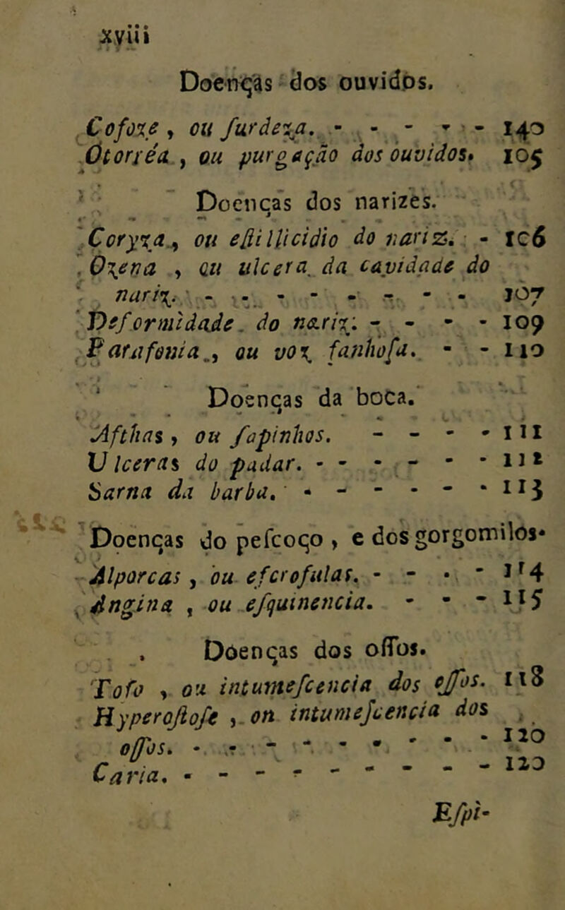 ^yiii Docn^ís í (Jos ouvidps. , Cofo%s y OU furàe'ía._ - - ^ - 143 lÚtorféa.y ou purgação dos ouvidos» 105 * - - . ^ ' < ’ ; ~ Docnca’s dos narizes.  ]Çory'ía.y ou e^ilUcidio do uariZé ■ - xc6 .0\erja y üii ulcera,_da cavidadò do ; , narií. :. - - .• .r, - - JÒ7 [píformidíide. do ' ' - - 109 auifonia,y ou vo\ fauhofi.^ - - 110 ' Doenqas da boca. táftlios y ou fapinhos. - - - - 111 Ulceras do pudar. • - - “ • u* Sarna da barba, - - - - * ^Dpenqas do pefcoqo , c dos gorgomilos* ^ídlporcas y ou efcrofitlaf, - - - 1^4 ydngina y OuJfquinencia. - • * , , Doenqas dos oíTos. Jofo y OU intumefccncia dos Hyperojiofe y-on intumejcencia dos o/fos, * • ' “> * Caria,  118 M 12b IID £>/.