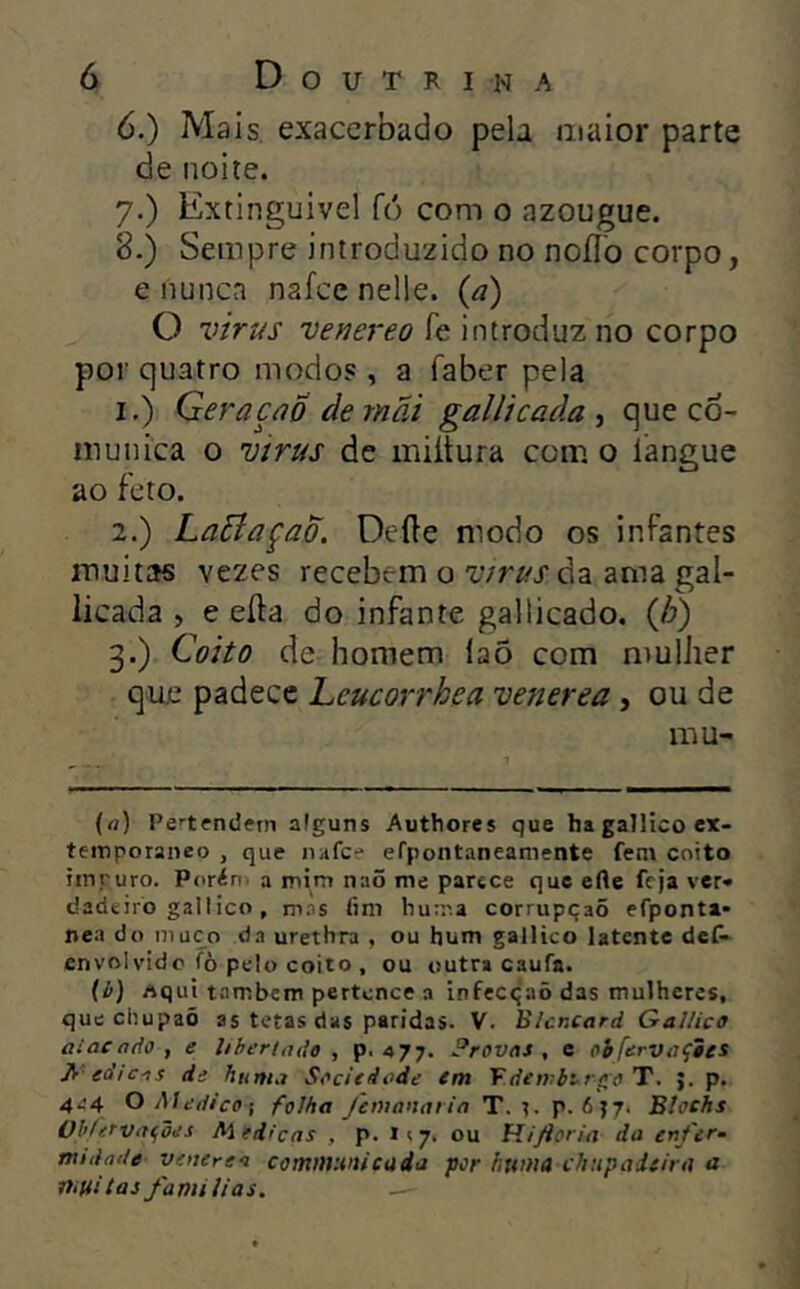 6. ) Mais. exacerbado pela maior parte de noite. 7. ) Extinguivel fó com o azougue. 8. ) Sempre introduzido no noílb corpo, e nunca nafee nelle. {à) O Vírus venereo fe introduz no corpo por quatro modos , a faber pela 1. ) GeraçúÔ demãi gallicada ^ que co- munica 0 virus de miítura com. o langue ao feto. 2. ) LaBaçao. Deíle modo os infantes muitas vezes recebem o Vírusádi ama gal- licada , e eífa do infante galticado. {h) 3. ) Coito de homem laõ com mulher que padece Leucorrhea venerea, ou de mu- (a) Pctfndern alguns Authores que ha gailico ex- temporâneo , que nafee efpontaneamente fem coito impuro. Porén a mim naõ me parece que erte feja ver» dadeiro gailico, rnas fim hurr.a corrupqaõ efponta* nea do muco da urethra , ou hum gailico latente deC- envolvido fò pelo coito , ou outra caufa. [b) Aqui também pertence a infecqaõ das mulheres, que chupaõ as tetas das paridas. V. Blcncard Gailico aiacado, e libertado, p. 477. Provas, e obfervaçies fi-edic-is de huma Saciedade em Vdenrbt^rífoT. >. p. 4^4 O Medico-, folha /emanaria T. r. p. 6J7. Btoehs Ohlerva<,bes Med>cas , p. i<7, ou fiiftoria da en/er- mtdatle venerea comnvMticüia por huma cltupaieira a muitas famílias.