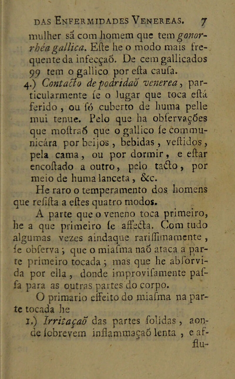 mulher sã com Jiomem que x.cmgomr- rhéa galUca. Eíle he o modo mais fre- quente da infecção. De cemgallicados 99 tem o gallico por eíla caufa. 4.) ContaBo de podridão venerea^ par- ticularmente íe o lugar que toca cílá ferido , ou fó cuberto de huma pelle mui tenue. Pelo que ha obfervações que moftrao que o gallico íecommu- nicára por beijos , bebidas , veílidos , pela cama, ou por dormir, e eftar encoílado a outro, pelo tado, por meio de huma lanceta, &c. He raro o temperamento dos. homens que reíifta a eftes quatro modos. A parte que o veneno toca primeiro, he a que primeiro íe aífeda. Com tudo algumas vezes aindaque rariflimamente , íe obferva ; que o miafma naõ ataca a par- te primeiro tocada ; mas que he abíbrvi- da por cila , donde improvifamente paf- fa para as outras partes do corpo. O primário eíFeito do miafma na par- te tocada he I.) IrritaçaÕ das partes folidas, aon- de íebrevem inflamraaçaô lenta , e af- ílu-