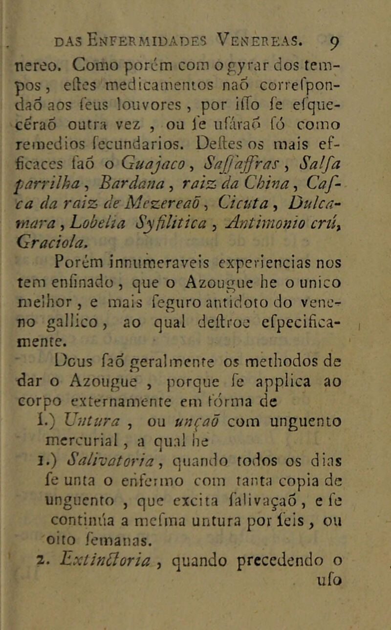 nereo. Como porém com ogyrar dos tem- pos , eftes medicamentos nao correlpon- dao aos íeus louvores , por i(To íe efque- céraÕ outra vez , ou le iiíárad fó como remedios fecundarios. Deíles os mais ef- ficaces faõ o Guajaco, Saffajfras, Salfa parrilha , Bar dana , raiz da China, Caf- ca da raiz de Mezereaõ ^ Cicuta ^ Dulca- tnara , Lobelia Syfiliíica , Anthnonio criít Graciola. Porém innumeraveis experiências nos tem enfinado , que o Azougue he o unico melhor , e mais fegiiro antidoto do vene- no gallico, ao qual deítroc efpecifica- mente. Deus fao geral mente os methodos de dar o Azougue , porque le appiica ao corpo externamente em forma de í.) Untara , ou unçaõ com unguento mcrcurial , a qual he 1. ) Salivatoria, quando todos os dias fe unta o enfermo com tanta copia de unguento , que excita íalivaçao, ele continua a mcírna untura por íeis , ou oito femanas. 2. Extinãoria , quando precedendo o ufo