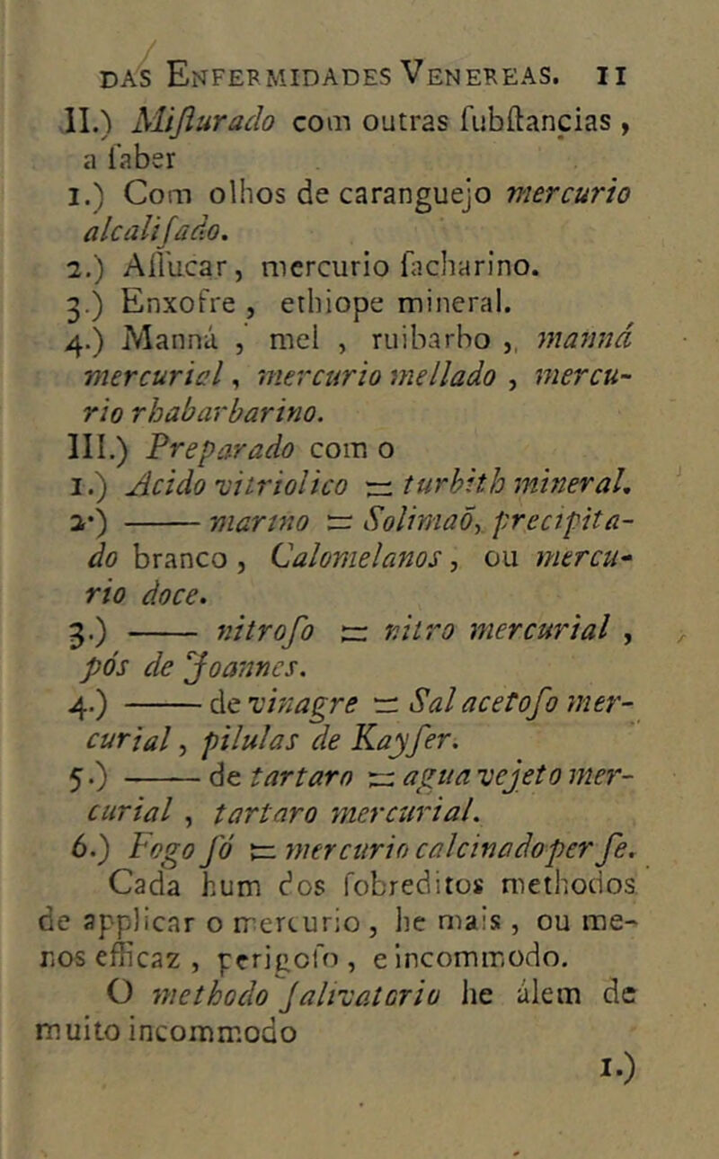 II. ) Mijiurado com outras fiibílancias , a íaber 1. ) Com olhos de caranguejo mercúrio alcalijãâo. 2. ) Aílucar, mercúrio Echarino. 3. ) Enxofre , etliiope mineral. 4. ) Manná , mel , ruibarbo ,, mamiá mercuricl, mercúrio me liado , mercú- rio rhabarbarino. III. ) Preparado com o I.) Acido 'vitriolico rr.turbith mineral, 2’) martno rr. SolimaÕy precipita- do branco , (Jalomelanos, ou mercú- rio doce. 3. ) nitrofo nitro mercurial , pós de Joannes. 4. ) de vinagre 'zi Sal acetofo mer- curial, pílulas de Kayfer. 5. ) de t ar taro rr agua vejeto mer- curial , tartaro ynercurial. 6. ) íogo fó x=. mercúrio calcinadoper fe. Cada hum dos fobreditos niethodos de applicar o rriercurio , he mais, ou me- ros efficaz , perigofo , elncommodo. O methodo jalivatcrio he álem de muito incommodo !•)