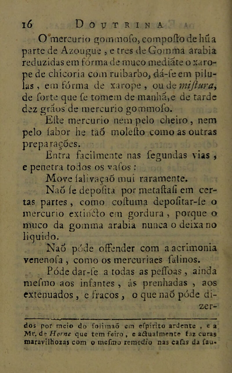 O^mercurif) qoininofo, coinpoílo de hüa parte de Azougue , e tres deGoinma arabia reduzidas em forma de muco mediate o xaro- pe de chicória coiii ruibarbo, dá-fe em pílu- las , em fôrma de xarope, ouátmijluray de forte que fe tomem de manha,e de tarde dez gráos de mercúrio gommoío. Elle mercúrio nem pelo cheiro, nem pelo íabor he taô moleíto como as outras preparações. Entra facilmente nas fegundas vias » e penetra todos os vafos : Move íalivaçaõ mui raramente. Naõ íe depofita por metaftali em cer- tas partes , como colluma depofitar-íe o mercúrio extiniílo em gordura , porque o muco da gomma arabia nunca o deixa no liquido. Naõ póde ofFender com a acrlmonia venenofa , como os mercuriaes falinos. Póde dar-le a todas as pcíToas , ainda mefmo aos infantes , ás prenhadas , aos extenuados , e fracos , o que naõ póde di- zer- des por meio do foiimaõ em efpirito ardente , e a Mr, de Home que tem feiro , e adualmcnte faz curas maravllhozas com o inefino remed/o nas cafas da fau>