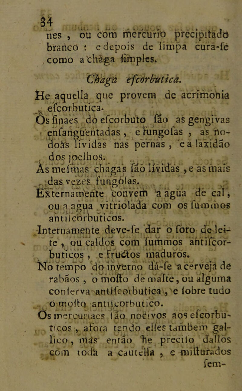 ^4 nes , òü côm ifièrcurío précipitàdo branco ; e depois de iimpa cura-í'e , conao athàga fimples. Chagú efcorbutica. He aquella que provera de acrimbhi-a ^ ercorbutíca* Ôsfinaes dò efcorbuto fâo as gengi vas enfanguehtadas , e Hingolas , as no- doírs li vidas nas pernas , eá íàxidão , dos joelhos. Âs mêíttias chagas fáò lívidas ,e asínais , das vezes fuhgòlas. Extèrnarnbhte 'cohvetli a agíia dè cal , ou a agua vitriolada com os fumrâos ahtiicbrl)uticòs. Internámente deve-fe dar b íbro de lei- te , ou caldo^s cora furamos ántifcor- buticbs , e Ffuií^os maduros. Ko tempo dbihyerno dá-fe acervejd de rabãos , o moílo dê maíte, bu alguma conlerva antflcoVbuttea , e íobre tudo o molto antilcorbuiico. Os merc-uriaes ião nodivos aos efeorbu' ticos , afora tendo eíle? também gal- lico, rrtás então he precilo dallÒs cora ioda a cautelfa , e raillufados fem-