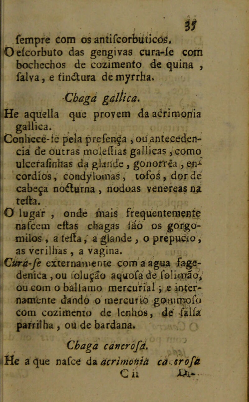 fempre com os antlfcorbüticõs. Oeícorbuto das gengivas cura-íe com bochechos de cozimento dc quina , íalva, e tind^ura de myrrha. 'He aquella que provem daacrimohia gallica. í^onhece-íé pela prefença , ou antecedên- cia de Outras mcleííias gailicas ,como ulcerafinhas da glande, gonorrêa , en-^ cordios, condylomas, tofoá, dor dé I cabeça noélurna , noduas venereas teíVa. iO lugar , onde mais frequentemente nafcetn eftas chagas iaó os gorgo- milos , a íeftaa glande , o prepúcio, as verilhas , a vagina. \(Curá-fe externamente com'aagua fage- deníca ,ou toluçao aquofade folitiráoV ou com o bâllamo raercurial; e Lnter- naménte dandó o rnercurio goaiinoro com cozimento de lenhos, de -fálía parrilha , ou de bardana. Chaga cancròfá, liHe a que nafce á^^acrimoHià cáí èrofà G ii •