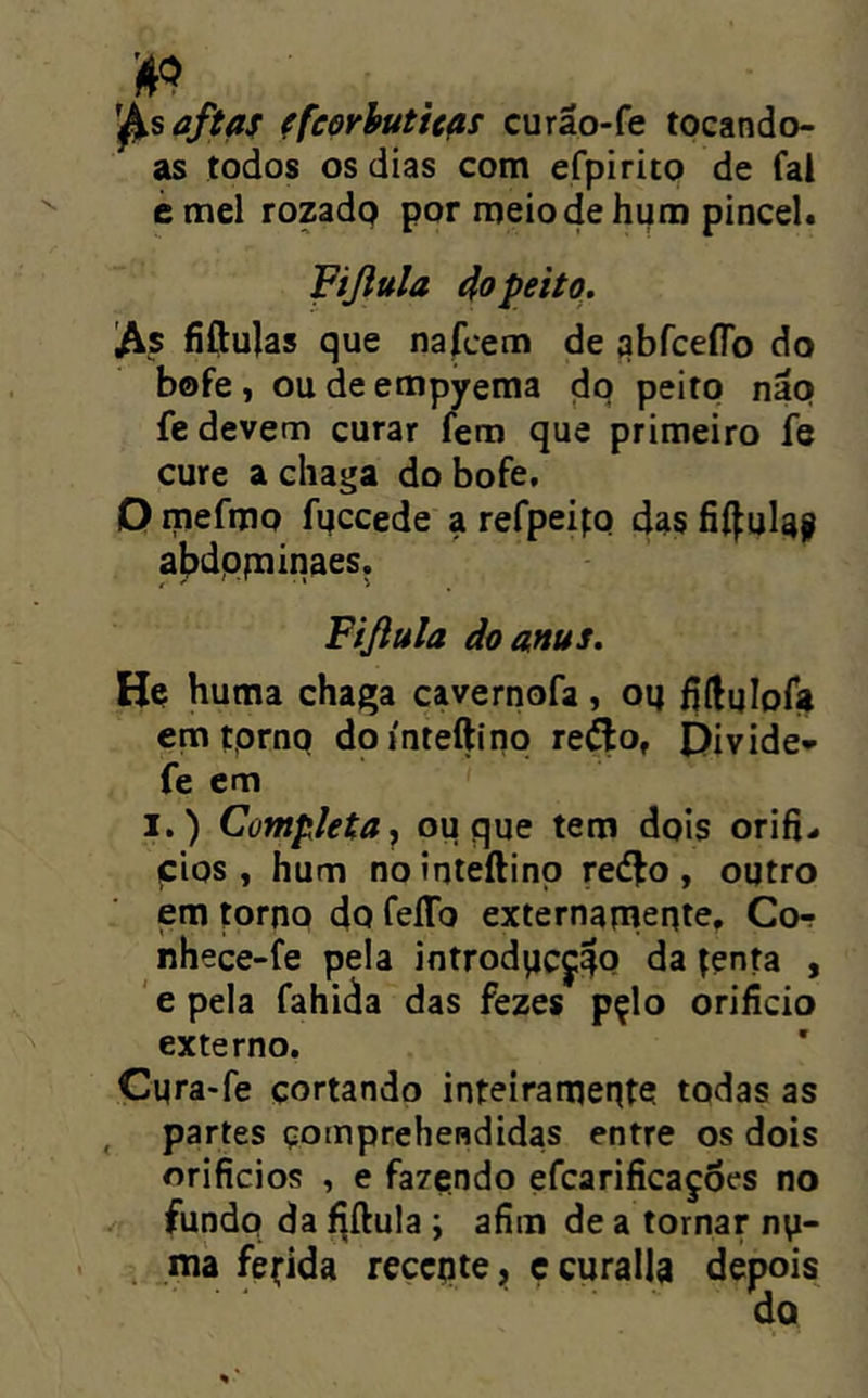 aftas ffeerhuticas curão-fe tocando- as todos os dias com efpirito de fal émel rozadp por meio de hum pincel. Fijiula 4o peito.. As fiftulas que nafcem de qbfcefíb do bofe, oudeempyema do peito nap fe devem curar fem que primeiro fe cure a chaga do bofe, O mefmp fpccede a refpeipp das fií^ulay abdpfuinaes. Fifiula do anus. He huma chaga çavernofa, op Mulofi» emtprnp doínteftino reílo, Divide* fe em I.) Completa.^ ou que tem dpis orifi- pios, hum nointeftinp reé^o, outro em torno 4q TeíTo externamente, Co- nhece-fe pela introdpcji^P da tenta , ' e pela fahida das fezes pçlo orifício externo. Cura*fe cortando inteiramente todas as , partes çomprchendidas entre os dois orifícios , e fazendo efcarifícaçôes no fundo da f^ílula ; afím de a tornar n\i- , ma fedida reccpte, c curalla depois do