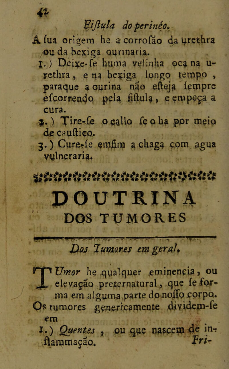 4^ Fijluta doperinéo. A íua origem he acorrofâo da 4rethra /Oudabex;iga Qqnnaria. j.) Deixe-fe huma velinha oc^ na u- rethra, e bexiga longo tempo , paraque a ourina ngo efteja íeippro efcorrea4Q pela fiftul?, eçmpeçaa cura. ) Xlre-iie o palio fe o ha ppr mçio de cauftiço. 3.) Cure?íe em^m a chaga çpm agua vulneraria. POÜTB.IN4 DOS TUMORES ■ ■ Hos Jumar£S tmgerfll^ Tyjmor he qualquer .eminenci^ j ou elevaçáo pre;ernatural ., que fe for- ma em alguma,parte do.no/fpcorpo. Qs tumores gerjerrcaUtente 4ividem-fe era I .) Q^nUs } üaramaçáo. ou que np^epEi 4^ in-r ír;-