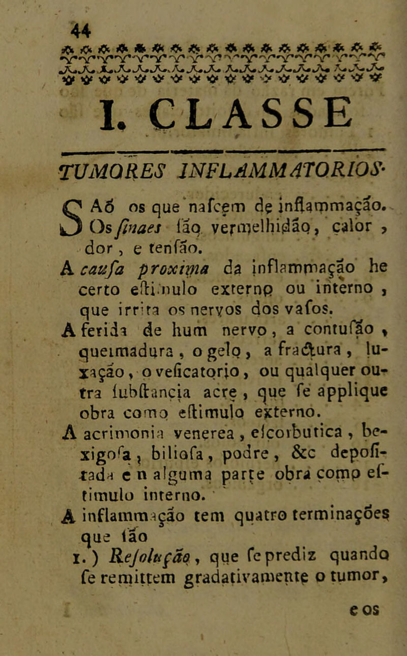 'v**■■'V**v^ 'St Sr^*v^*S^ 1. CLASSE TUMORES JNFLAMM4TQRI0S- SAÕ os que‘nafcem dç inftgrnmaçao. Osfinaes íãq veriiielhidâq, çalòr , dor, e tenfão. A caufa proxirna da inflamrnaçao he certo eíli nulo externp ou interno , que irr'ra os neryos dos vafos. A ferida de hum nervp, a contuílo > queimadura , o gelo , a fraAura , lu- xaçáo» p veíicatqrio, ou qualquer ou- tra íubílançia acre , que fé applique obra como eílimulo externo. A acrimonia venerea , elçorbutica ^ be- xigo^a ^ biliofa, podre, &c depoíi- tada e n alguma parte obra çomp ef- tiraulü interno. A inflamraação tem quatro terminações que íáo I.) Rejoltíção ., que fc prediz quandq fe remittem gradativamentç o tumor, eos