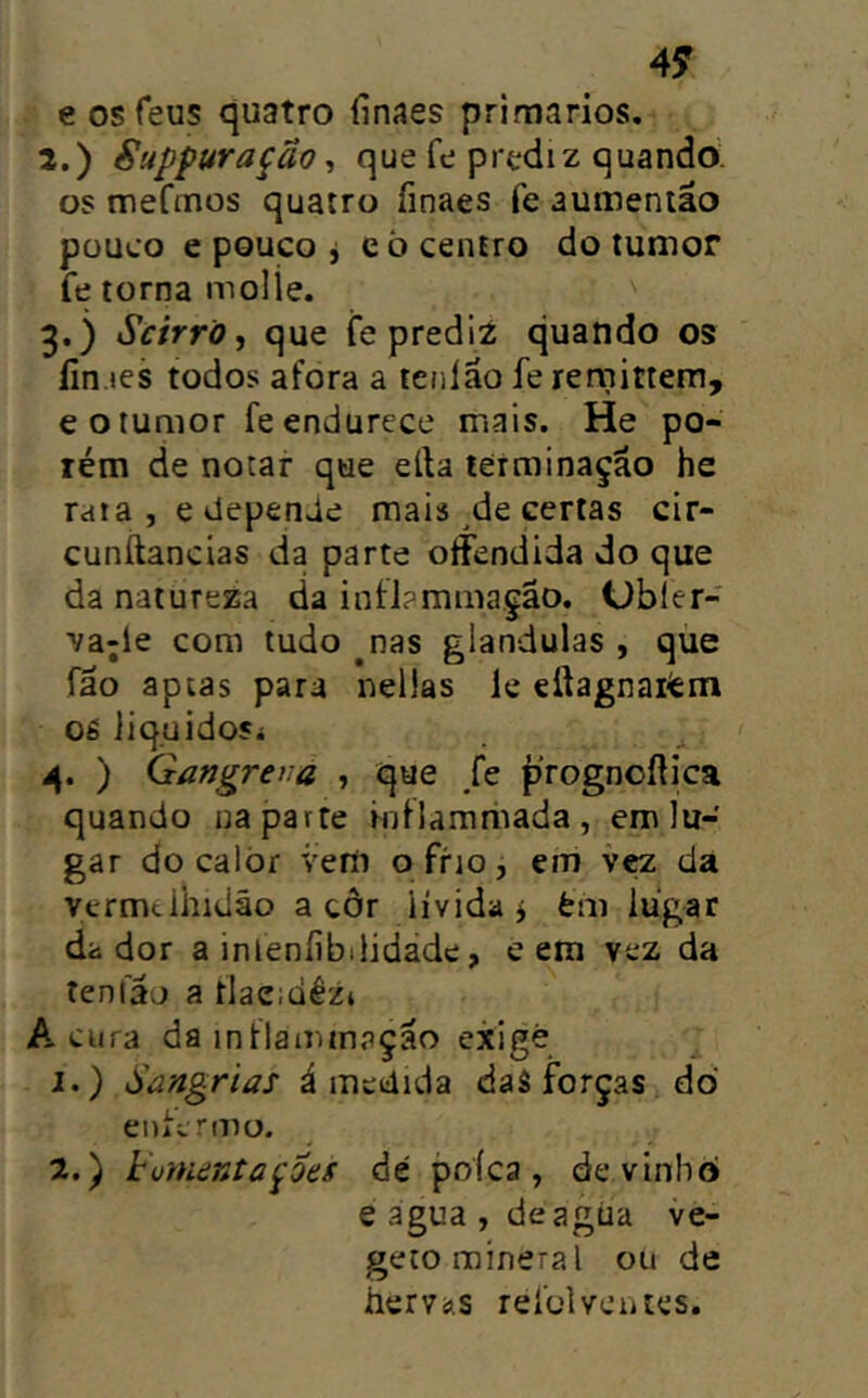 49 e os feus quatro íinaes primários. 2. ) Suppuração^ que fe prtdiz quando os mefmos quatro finaes fe aumeniâo pouco e pouco j eò centro do tumor fe torna molle. 3. ) Scirrõ, que fe prediz quando os íin.ies todos afora a teiilão fe rernittem, e o tumor fe endurece mais. He po- rém de notar que eíla terminação he rata , e depenUe mais ^de certas cir- cunílancias da parte offendida do que da natureza da infiaminaçao. Obler- va;le com tudo ^nas glandulas , que fão aptas para nellas le eítagnaiém os iiquidosí 4. ) Gangreva , que Je prognofíjca quando na parte Hjfiamriiada, em lu- gar do calòr veríi o frio, em vçz da Vermelhidão a côr lívida j èm lugar dador a inleníibilidade, e em vez da tenlao a flaemêz* Acura da inllairimação exige 1.) Sangrias á medida daâ forças dò enfermo. Z.) homentapes dc poíca, devinbò e agua , deagúa ve- geto mineral ou de hervíii.s relblventes.