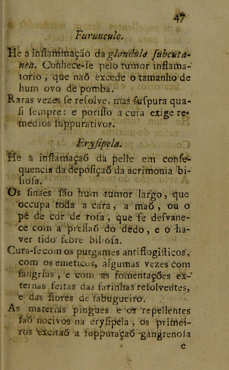 4^ Furuncuio. Hè a ínSaYtrmátaò àííglp'míàl<i ftihciãa* ~neü. Cohlíece-fe pelo rumor inflaitia- torio , qúe naõ èxcfcde o-tamanhode hum ovo de'pomba. Raras vezos fe refolve, rríasftifpura qua- fi Icinpre: e poriíFo a ema exige re- íoediüs liippuraTivo?. Eryftpila. ã infíamaçaõ dà pelfe em confe- quencia da depofiçaô da acritnonia *bi- iiofa. Os Íinífes íao írum ftimor lar^o, que oceupa toda a cafa, a niaõ , ou o pé de cor de rofa , que 'fe defvane- ce com a preflab do dédo, e 6 'ha- ver tido' ftbre bilioía. Cura-fecom os purgantes antiflogfdicosV com os eineticus, algumas vezes Com fairgriíís , ‘e com foitieritagões ex- ternas feitas das farinhas reíolvetites, ‘C'das Rores de fabugueifo. As ma terias' pingues e‘o’s'repellentes fao nocivos na eryíipela , Os primei- ros ‘eXcitaõ a iuppura'^ab -gangrenola • e