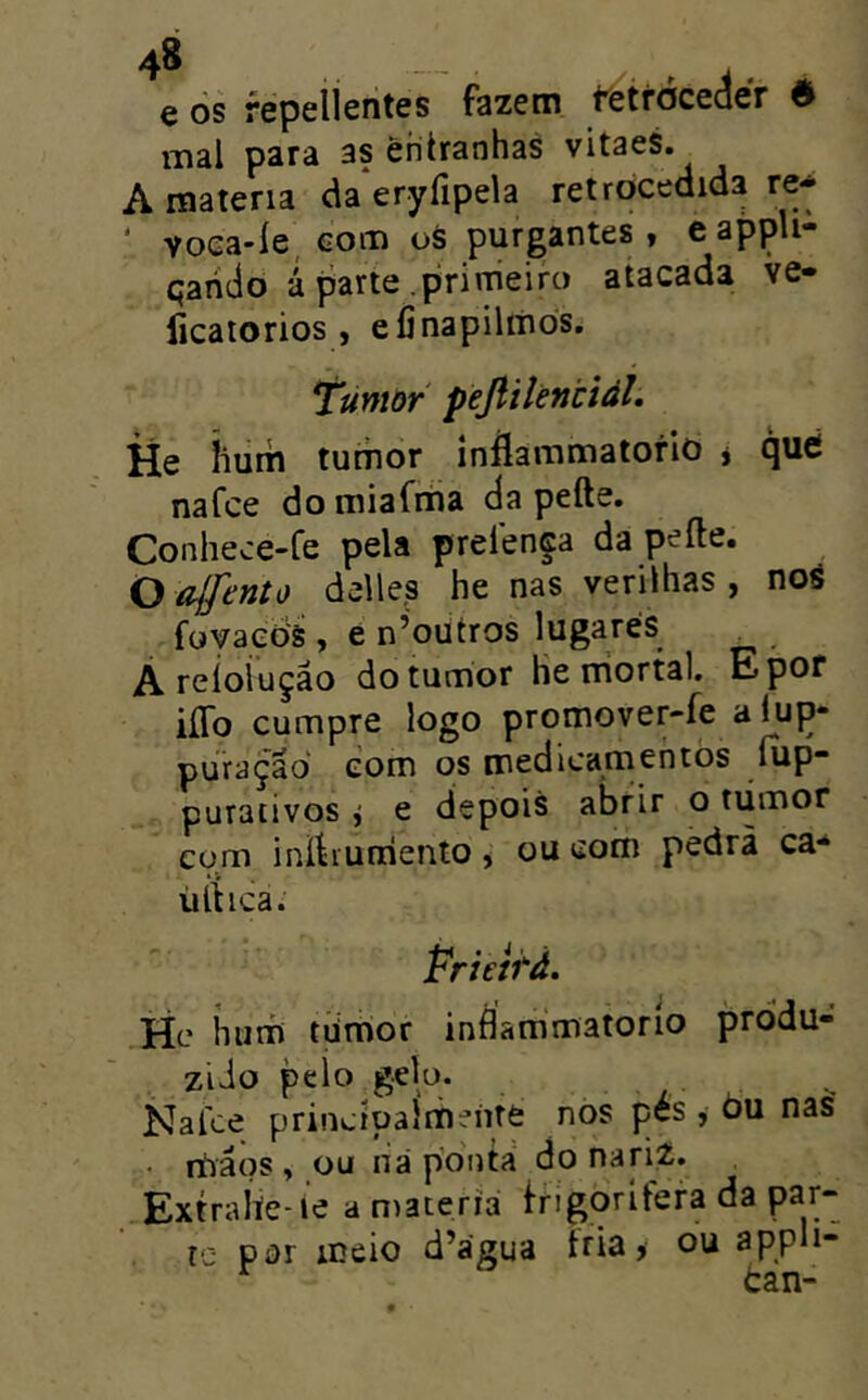 e òs fepellentes fazem fetfóceáér é mal para as entranhas vitaes. A matéria da*eryripela retrocedida re* ‘ voca-íe, com oS purgantes, eappli- qaiido á parte .primeiro atacada ve- licatorios , efinapiliiios. Tumor pejiílèntiàl. He íium tumor inflammatorio * qué nafce domiafriia da pefte. Conhece-fe pela prefença da peíle. O íilfento delle.s he nas verilhas , nos foyaeds , e n’oütros lugares A reioiução do tumor he triortal. Epor iíTo cumpre logo promover-fe alup- puraçãd com os medicamentòs íup- purativos j e depois abrir o tiimor com ini^iurriento, ou com pedrã ca-‘ ürtica. Prietfã. He hurh tiimor inflammatorío produ- zido pelo gelo. Nafce principalmente nos pés , óu nas' nbâos , ou ná poiita do nariz. . Extraííe íe a matéria frigorifera da par- te por meio d’água fria, ou appli- tan-