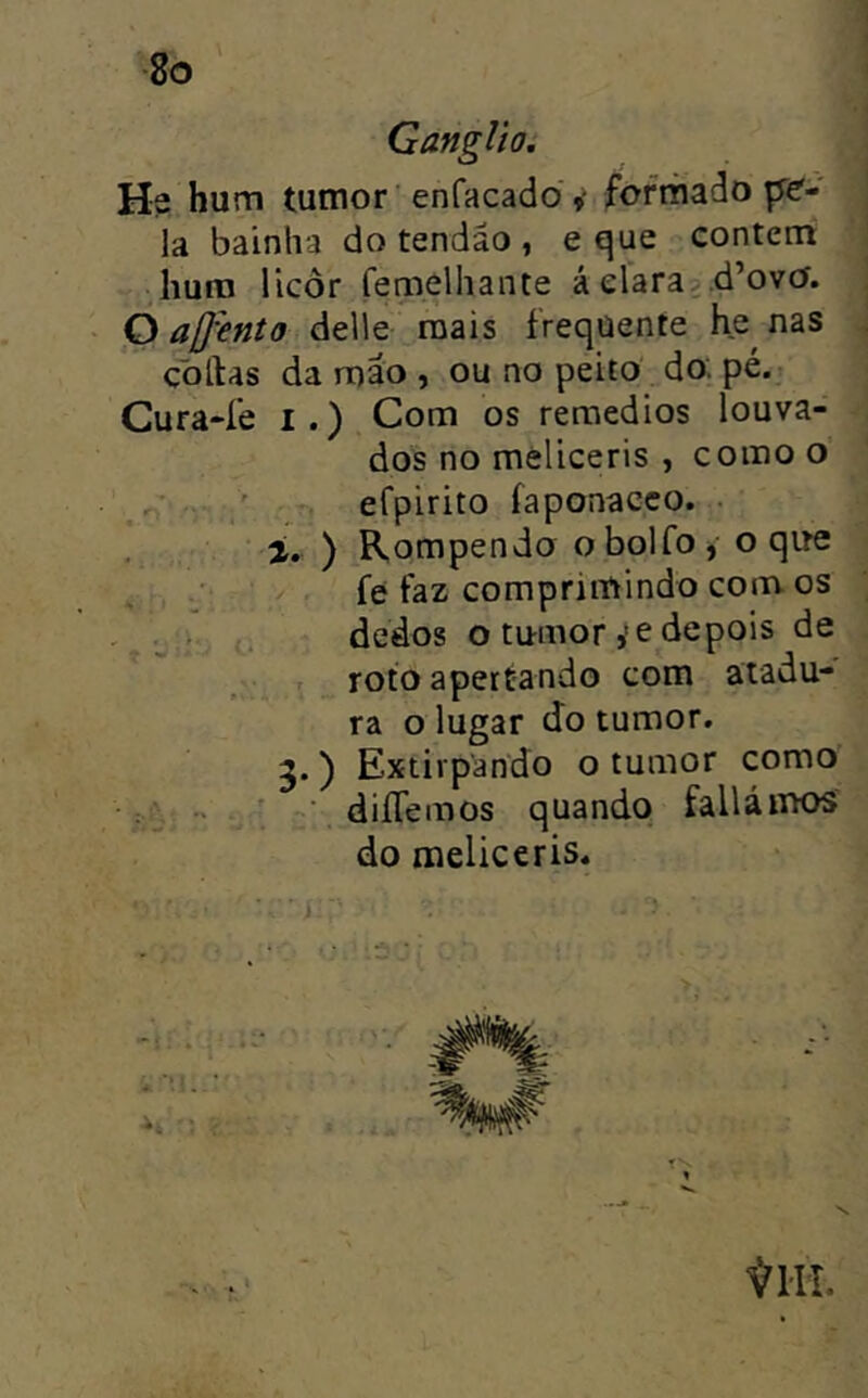 Gânglio, He hum tumor 'enfacado y formado pe'- la bainha do tendão , e que contem hum licor fenaelhante á clara?,d’ovO. O affento delie mais frequente he^ nas çollas da mão , ou no peito do. pé. Cura4’e i.) Com os reraedios louva- dos no mèliceris , como o efpirito íaponacco. • í. ) Rompendo obolfo, o que . , , .■ fe faz comprimindo com os , i . dedos o tumor ,'e depois de roto apertando com atadu- ra o lugar do tumor. 5.) Extirpando o tumor como ■ fti-; ' diíTemos quando faUámos do meliceris.