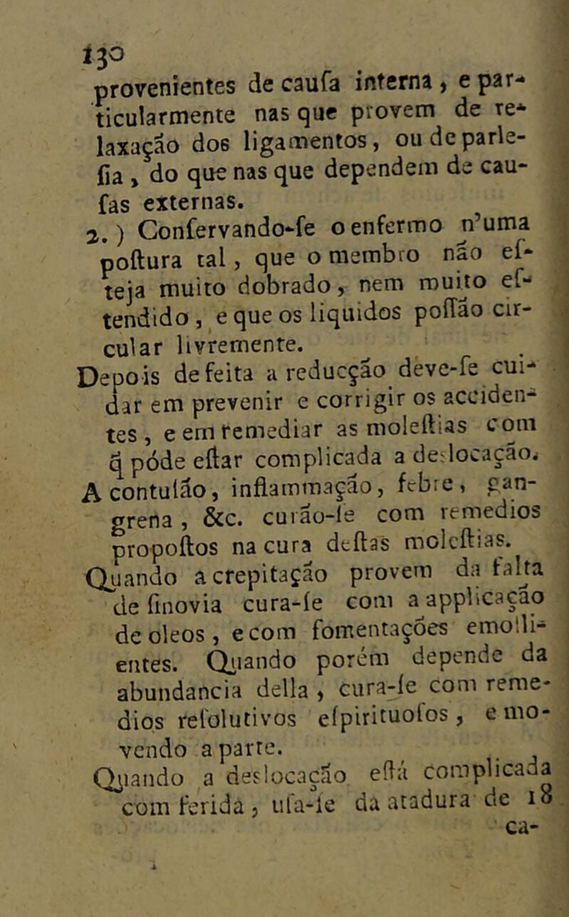 ^3^ provenientes de caufa interna , e par- ticularmente nas que provem de re- laxação do6 ligamentos, oudcparle- fía , do que nas que dependem de cau- fas externas. 2.) Confervando-fe o enfermo ji’uma poftura tal, que o membro não ef- teja muito dobrado, nem muito eC- tendido , e que os liqiiidos poíTão cir- cular livremente. Depois defeita a reducção deve-fe cui- dar em prevenir e corrigir os acciden- tes , e em remediar as moleftias com ^pódeeílar complicada a dedocação^ Acontulão, inflammação, febre, gan- grena, &c. cuião-le com remedios propoftos na cura deílas molcílias. Quando a crepitação provem da taha de finovia cura-íe com a^applicaçao deoleos,ecom fomentações emolli- entes. Qiiando porém depende da abuiidancia delia , cura-le com reme- dios relolutivos efpirituolos , e mo- vendo aparte. Odiando a deslocação eílá complicada com ferida j ula-le da atadura de lo ca-