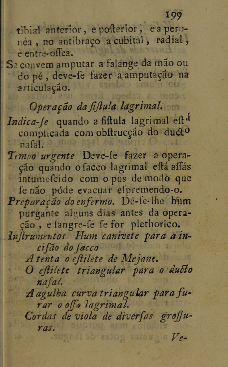 tíbia! anterior, e pofterior i ea pero- r.éa , no antibraço a cubital, radial, e entre-oíTea. Se convem amputar a falange da rnão ou do pé , deve-fe fazer a ampuíaçao na articulação. Operação dafijlula lagrimai. Indica-Je quando a fiftula lagrimai eíl^ complicada com obftrucçao do dutíít*^ nafal. Ttmpo urgente Deve-íe fazer a opera- ção quando ofacco lagrimai eftáaíTás intumefcido com opus de modo que íe não póde evacuar efpremendo-o. Preparação do enfermo. Dé-le-lhe hum purgante alguns dias antes da opera- ção , e íangre-fe fe for plethorico, Injirumentof Hum canivete para ain~ cifão do Jacco A tenta o ejiilete de Mejane. O ejiilete triangular para o duõío nafal. A agulha curva triangular para fu^ rar o ojfú lagrimai. Cordas de viola de diverfas grõJJti- ras. Ve-