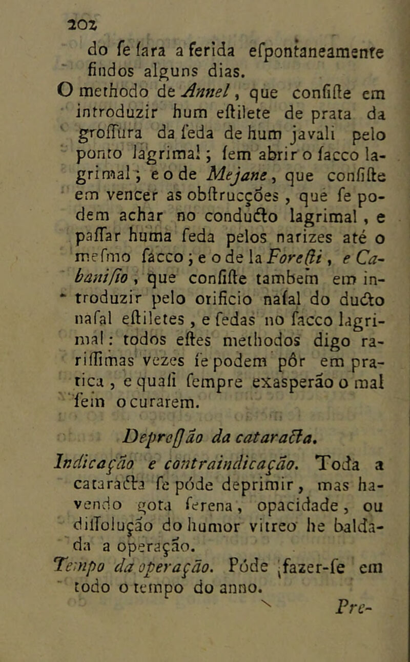 20Z do fe íara a ferida efpontaneamsnfe findos alguns dias. O methodo át Annel ^ que confiíle em introduzir hum eftilete de prata da groíTura da íeda de hum javali pelo ponto lagrimai; íem abrir o íacco la- grimai^, e o de Mejane ^ que coníifte em vencer as obílrucçoes , que fe po- dem achar no conduélo lagrimai , e paíTar huma feda pelos narizes até o mefmo facco ; e o de la ForeÇi , e Ca- bânífio , que coníifte também em in- * troduzir pelo orifício naíal do dudto nafal eíliletes, e fedas no facco lagri- ma! : todos eftes methodos digo ra- riífímas vezes fe podem pôr em pra- tica , e quali fempre exasperáo o mal fem o curarem. Depre[jão da catarata. Indicação e contraindicaçao. Toda a cataraéla fe póde deprimir, mas ha- vendo e;ota ferena, opacidade, ou dilTülução do humor vitreo he balda- da a operaçao. Te:npo da operação. Póde |fazer-fe em todo o tempo do anno. Pre-