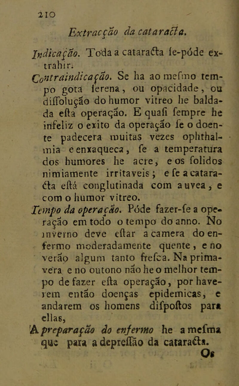 Extracção da cataracfa. Indicação. Toda a cataraâ:a íe-póde ex- trahir. (Ço^itraindicação. Se ha ao mefmo tem- po gota lerena, ou opacidade, ou diíTolução do humor vitreo he balda- da efta operaqão. E quafi fempre he infeliz o exito da operarão fe o doen- te padecera muitas vezes ophthal- mia eenxaqueca, fe a temperatura dos humores he acre, e os folidos nimiamente irritáveis ; e fc a catara- éfa eftá conglutinada com auvea, e com o humor vitreo. Tempo da operação. Pode fazer-fe a ope- ração em todo o tempo doanno. No jnverno deve eftar a camera do en- fermo moderadamente quente , e no verão algum tanto frefea. Na prima- vera e no outono não he o melhor tem- po de fazer efta operação, por have- jein então doenças epidêmicas, e andarem os homens difpoftos para cilas, preparação do enfermo he amefma que pau a depreíTão da catarata. Os