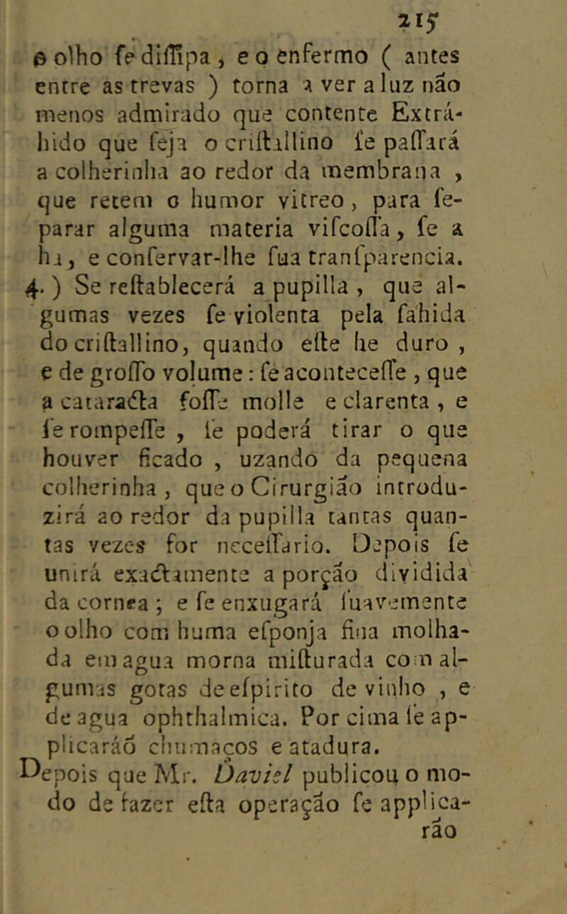 ^15* e olho fedllUpa, e o enfermo ( antes entre as trevas ) torna Averaliiznão menos admirado que contente Extrá- lúdo que feja o criílilUno i'e paííará a colherinlia ao redor da membrana , que retem o humor vicreo, para fe- parar alguma matéria vifcofla, fe a ha, e confervar-lhe fua traníparencia. 4. ) Se reftablecerá a pupilla , que al- gumas vezes fe violenta pela fahida do criftallino, quando elle lie duro, e de groíTo volume: fe aconteceíTe , que a cataradla foíTe molle e clarenta , e ferompeííe , fe poderá tirar o que houver ficado , uzando da pequena colherinha , que o Cirurgião introdu- zirá ao redor da pupilla tantas quan- tas vezes for nccelTario. Depois fe unirá exacfamente a porçáo dividida da córnea ; efe enxugará luavemente o olho com huma efponja fina molha- da em agua morna mifturada co n al- gumas gotas deeípirito de vinho , e de agua ophthalmica. Por cima leap- plicaráo chumaços e atadura. Depois que Mr. Davisl publicou o mo- do de lazer efta operaçao fe appliça- rão