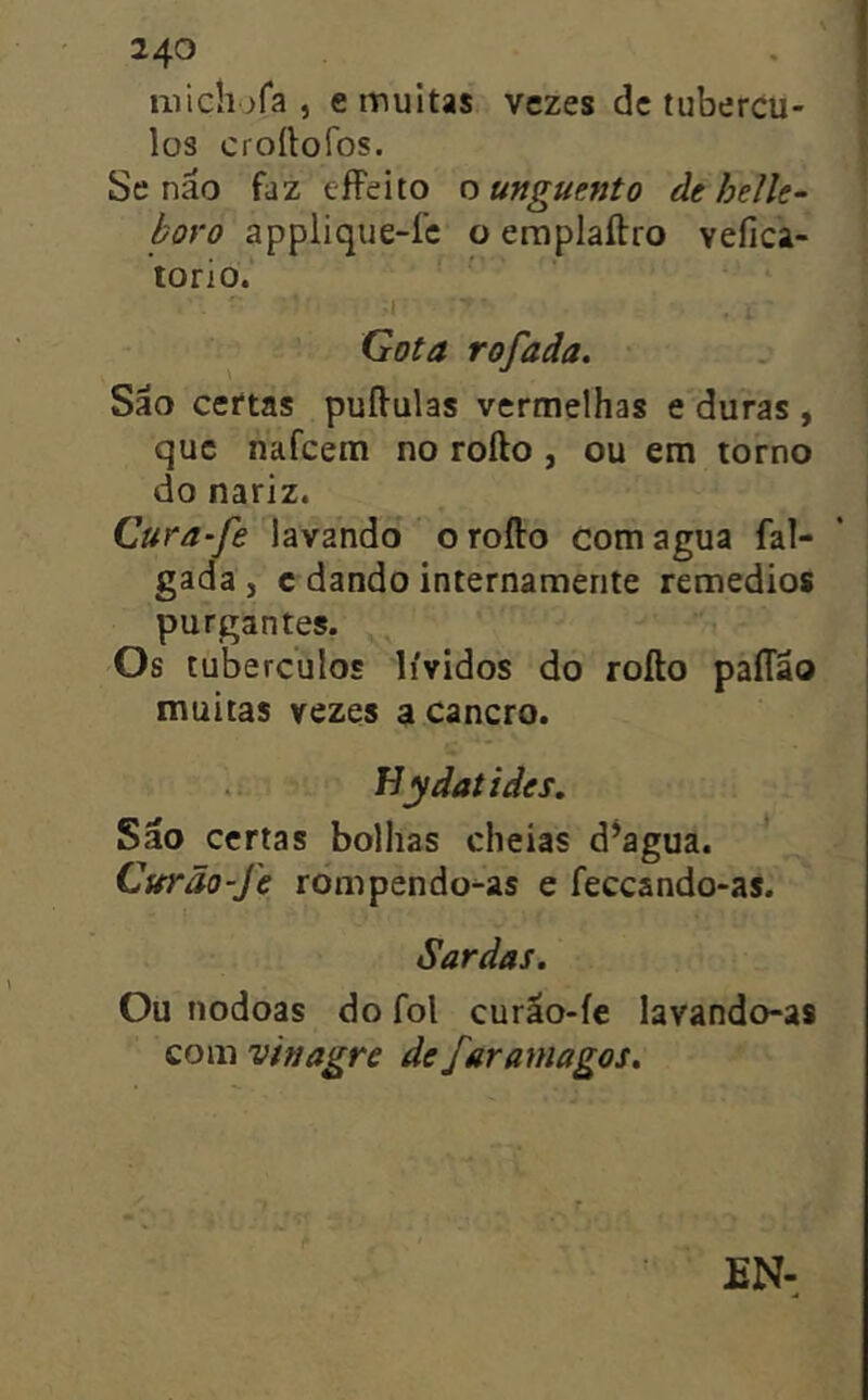 iiiiclufa , e muitas vezes dc tubércu- los croítofos. Se náo faz effeito ty unguento de helh- boro applique-íc o eraplaftro vefica- torio. .1 Gota rofada. São certas puífulas vermelhas e duras , que nafeem no rofto, ou em torno do nariz. Cura-fe lavando o rofto com agua fal- gada , c dando internamente remedios purgantes. Os tubérculos lívidos do rofto paíTão muitas vezes a cancro. fíydatides. São certas bolhas cheias d^agua. Curão-Je rompendo^as e feceando-as. Sardas. Ou nodoas do foi curão-íc lavando-as com vinagre de faramagos.