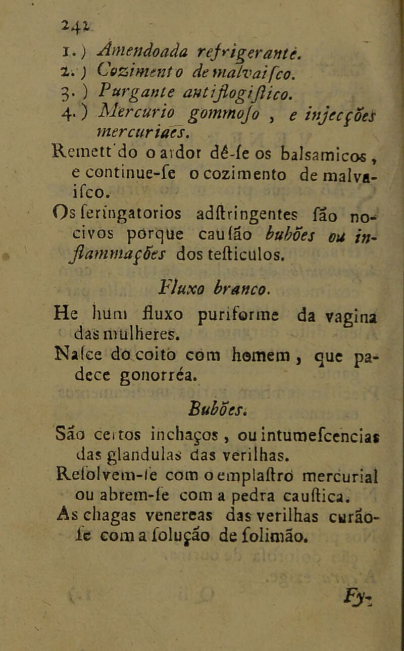 I.} Amendoada tejrigçranté. 1.) Cozimento demalvaifco. 3. ) Purgante antijiogijíico. 4. ) Mercúrio^ gomrnojo , e hijecçSes mercuriaes. Remett do oavdor dê-íe os balsamicos , e continue-fe o cozimento de malva- ifco. Os feríngatorios adílringentes fão no- civos porqüe caüíão huhões ou in- JiammaçÕes dos tefticülos. Fluxo branco. He iiUni fluxo puriforme da vagina das mulheres. Na ice do coito com homem , que pa- dece gonorréa. Bubõesi Sâo certos inchaços, ouintumefccncias das glandulas das verilhas. Relòlvem-le com oemplaftró mercurial ou abrem-íe com a pedra cauftica. As chagas venercas das verilhas curão- íc Gomafolufáo defolimão.