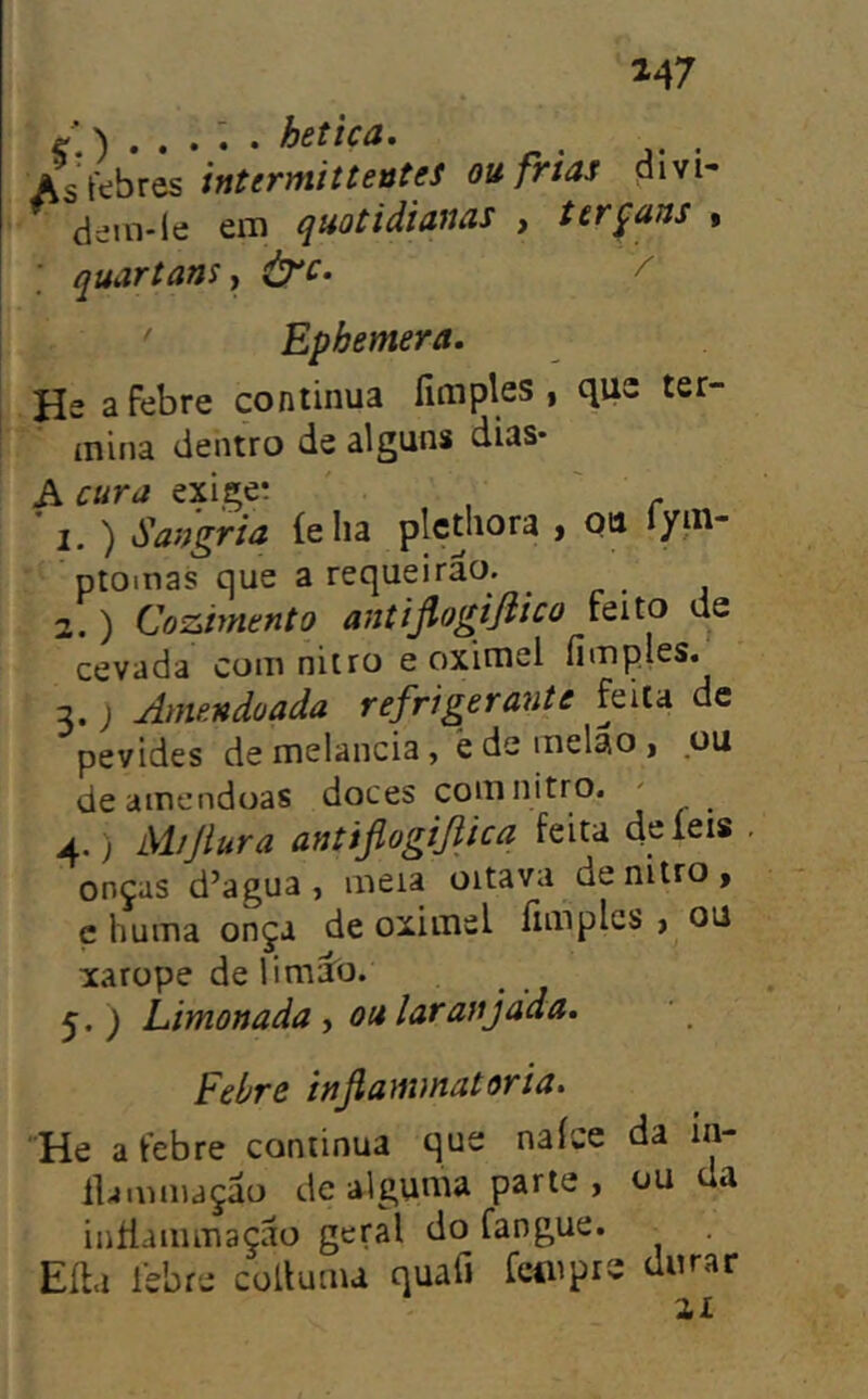 147 ) . . . ^ • hetica. As febres intermittetítes ou frias divi- dein-le em quotidianas , tírçans » ; quartans ^ ^c. / ' Ephemera, He a febre continua fim pies , que ter- mina dentro de alguns dias* A cura exige; ' 1. ) Sangria íelia plcthora > QU fym* ptoinas que a requeirao. _ 2. ) Coziynento antijlogifiico teito de cevada com nitro e oximel fímples. 2.) Amendoada refrigerante feita dc pevides de melancia, è de melão , ou de amêndoas doces com nitro. ' 4. ) M/Jlura antiflogifiica feita de íeis onças d’agua , meia oitava de nitro, ç huma onça de oximel fimplcs , ou xarope delimâo. 5. ) Limonada , ou laranjdda. Fehre infiammatoria. He a febre continua que naíce da in- lUmniaçáo de alguma parte , ou da inílammação geral do fangue. Eíta lebre collunu quafi fcmprs durar 21