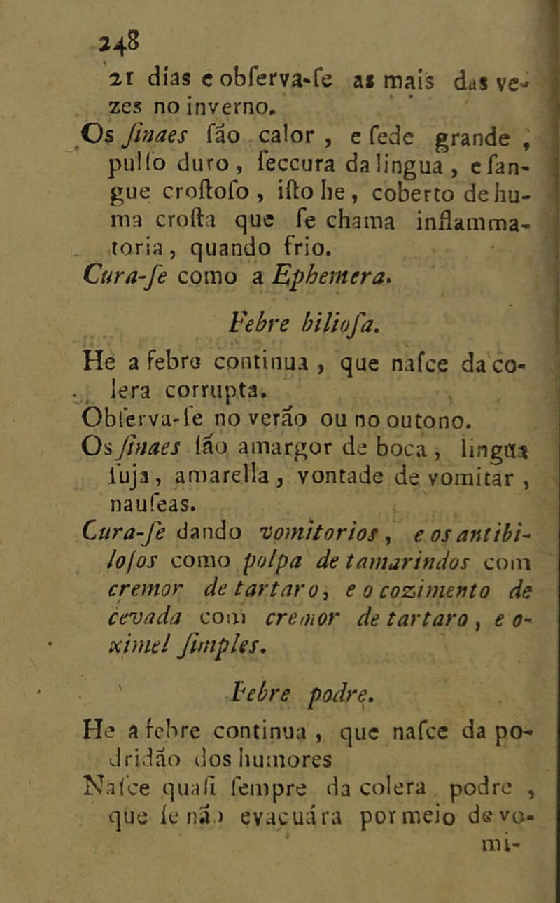 34^ 21 dias e obferva^fe as mais das ve- zes no inverno. Os finaes fão calor , e fede grande ; pullo duro, feccura daüngua, cfan- gue croílofo , ifto lie , coberto dehu- ma crofta que fe chama inflamma- toria , quando frio, Cura-fe como a Ephemera. Febre biliofa. He a febro continua , que nafce da'co- ... lera corrupta. Oblerva-le no verão ou no outono. Os finaes (ão amargor de boca , lingaa fuja, amarella, vontade de vomitar , naufeas. Cura-fe ú?ínáo vomitorios ^ eosantibi- lojos como polpa de tamarindos com cremor de t ar taro, e o cozimento de cevada com cremor de t ar taro ^ e o- ximel fimples. Febre podre. He a febre continua , que nafce da po- dridão dos Iiumores N.alce quali fcmpre da cólera podre , que le nã.) evacuara por meio de vo- iiú-
