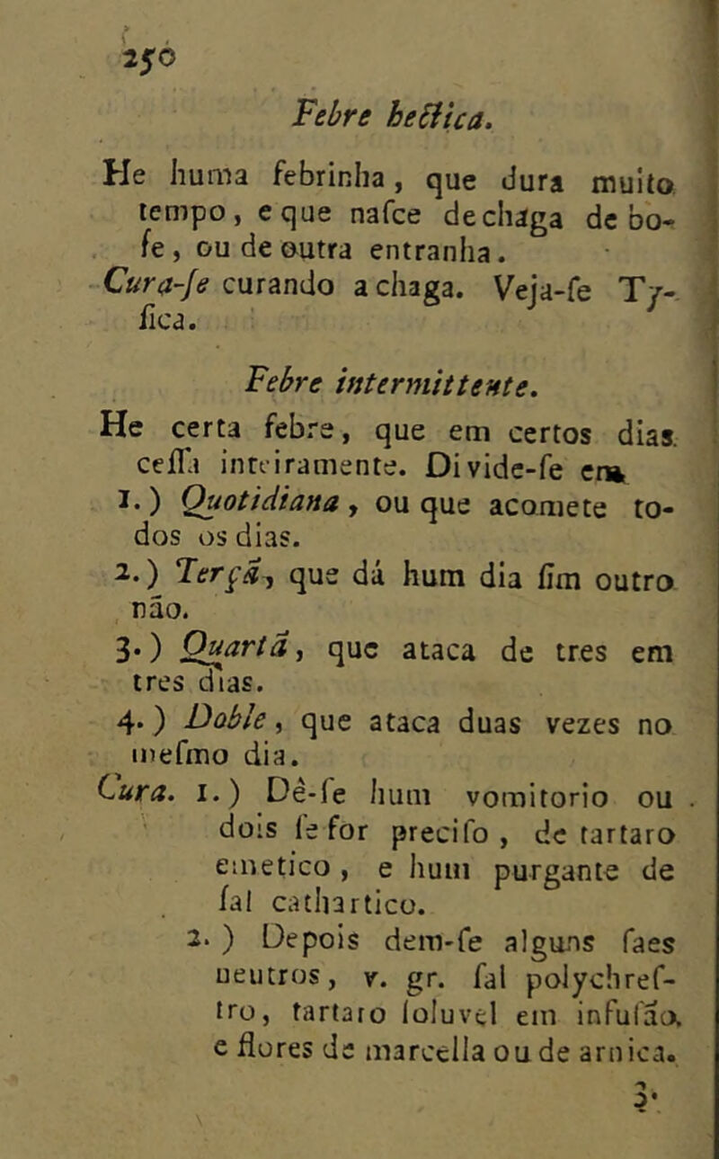 » 2$à Febre hebíica. He huma febrinha, que dura muito, tempo, eque nafce dechága de bb^ fe, ou de outra entranha. curando a chaga. Veja-fe T/-. fica. - Febre intermittente. He certa febre, que em certos dias. ceifa intfiramente. Divide-fe cr», 1. ) Quotidiana , ou que acomete to- dos os dias. 2. ) Ferçd^ que dá hum dia íim outro não. 3. ) O^artâ^ que ataca de tres em ires dias. 4. ) Doble ^ que ataca duas vezes no inefmo dia. Cura. I.) Dê-fe hum voraitorio ou . dois íe for precifo , dc tartaro eme tico , e hum purgante de íal catharticü. 2. ) Depois dem-fe alguns faes ueutros, y. gr. fal polychref- iro, tartaro loluvel em infufacx e dores dc marccila ou de arnica. \