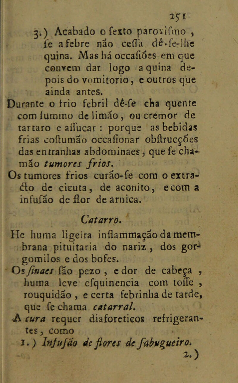 25'! 3.) Acabado o feito parovifino , i'c a febre nao cefTa dê^fe-Jlic quina. Mas há occafidcs em que convem dar logo a quina de- pois do vomitorio, e outros que ainda antes. Durante o irio febril dê-fe cHa quente com lummo de limáo , ou cremor de tartaro e aíTucar : porque .as bebidas frias coílumão occaíionar obílrucçoes das entranlias abdominaes, que fe cha« mão tumores frios. Os tumores frios curão-fe cora o extra- élo dc cicuta, de aconito, ecom a infufão de flor de arnica. Catarro. He huraa ligeira inflammação da mem- brana pituitária do nariz , dos gor- gomilos e dos bofes. Os finaes fão pezo , e dor de cabeça , huma leve efquinencia com toífe , rouquidão , e certa febrinha de tarde, que fe chama catarral. A cura requer diaforéticos refrigeran- tes , como I.) Ifijujão deflores defabugueiro^ 2.)