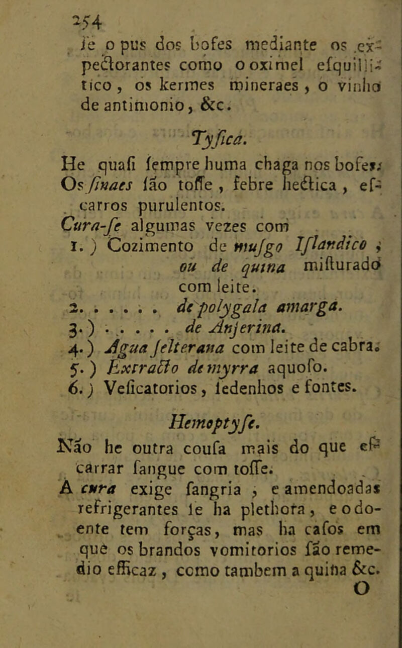 ^54 i'e 0 pus dos bofes mediante os .cjc- peílorantes como ooximel efquilli- tico, 08 kermes mineraes , o vínhcí de antimonio, &c. Tyfica. He quaíi íçmpre liuma chaga nos bofe>í Os JJnaes ião tofTe , febre ne(flica , ef- carros purulentos. Curã-fe algumas vezes coni 1. ) Cozimento de fftujgo Iflâftdico ou de qutna rniíluradoí com leite. 2. .... . àe polygala amarga. 3. ) . . . . . de Anjerina. 4. ) Agua Jelterana com leite de cabra,; 5. ) Exrraão deniyrra aquofo. 6. ) Veíicatorios, ledenhos e fontes. Hemoptyfe. Não hc outra coufa mais do que eí^ carrar fangue com toíTe. A cura exige fangria j e amendoadas refrigerantes le ha plethora , e o do- ente tem forças, mas ha cafos em què os brandos vomitorios fão remé- dio efficaz , como também a quina &c. O
