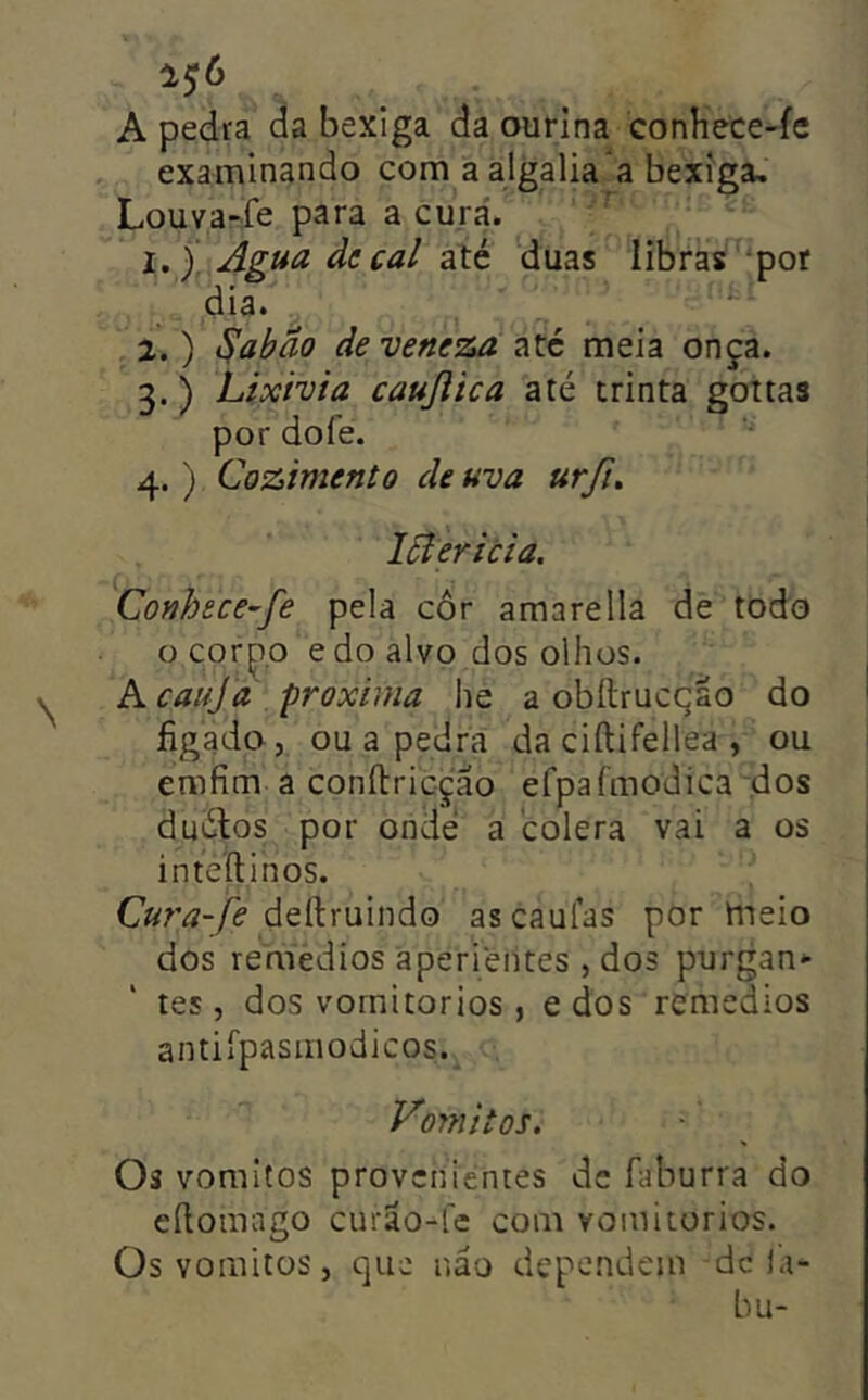 A pedra da bexiga da ourina conhece-fe examinando com a algalia a bexiga, Louva-fe para a curá. 1. ). Agua decai até duas libras por dia. 2. ) ^abão de veneza até meia onça. 3. ) Lixívia caujlica até trinta goitas por dofe. 4. ) Cozimento de uva urfi, lóiericia. Conhece-fe pela côr amare 11a de todo o cor^.o edo alvo dos olhos. Kc alija /próxima he a obftrucção do ' íigado, ou a pedra da ciftifellea , ou emfim a confbricção efpafmodica ,dos duólos por onde a cólera vai a os j inteílinos. i Cura-fe dertruindo as caufas por hieio dos remedios aperientes , dos purgan- tes, dos vornitorios , edos remedios antiípasmodicos._ Vomitos. Os vomitos provenientes de Aiburra do eílomago curão-fe com vornitorios. Os vomitos, que não dependem dc la- bu-